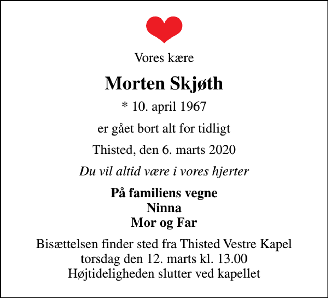 <p>Vores kære<br />Morten Skjøth<br />* 10. april 1967<br />er gået bort alt for tidligt<br />Thisted, den 6. marts 2020<br />Du vil altid være i vores hjerter<br />På familiens vegne Ninna Mor og Far<br />Bisættelsen finder sted fra Thisted Vestre Kapel torsdag den 12. marts kl. 13.00 Højtideligheden slutter ved kapellet</p>