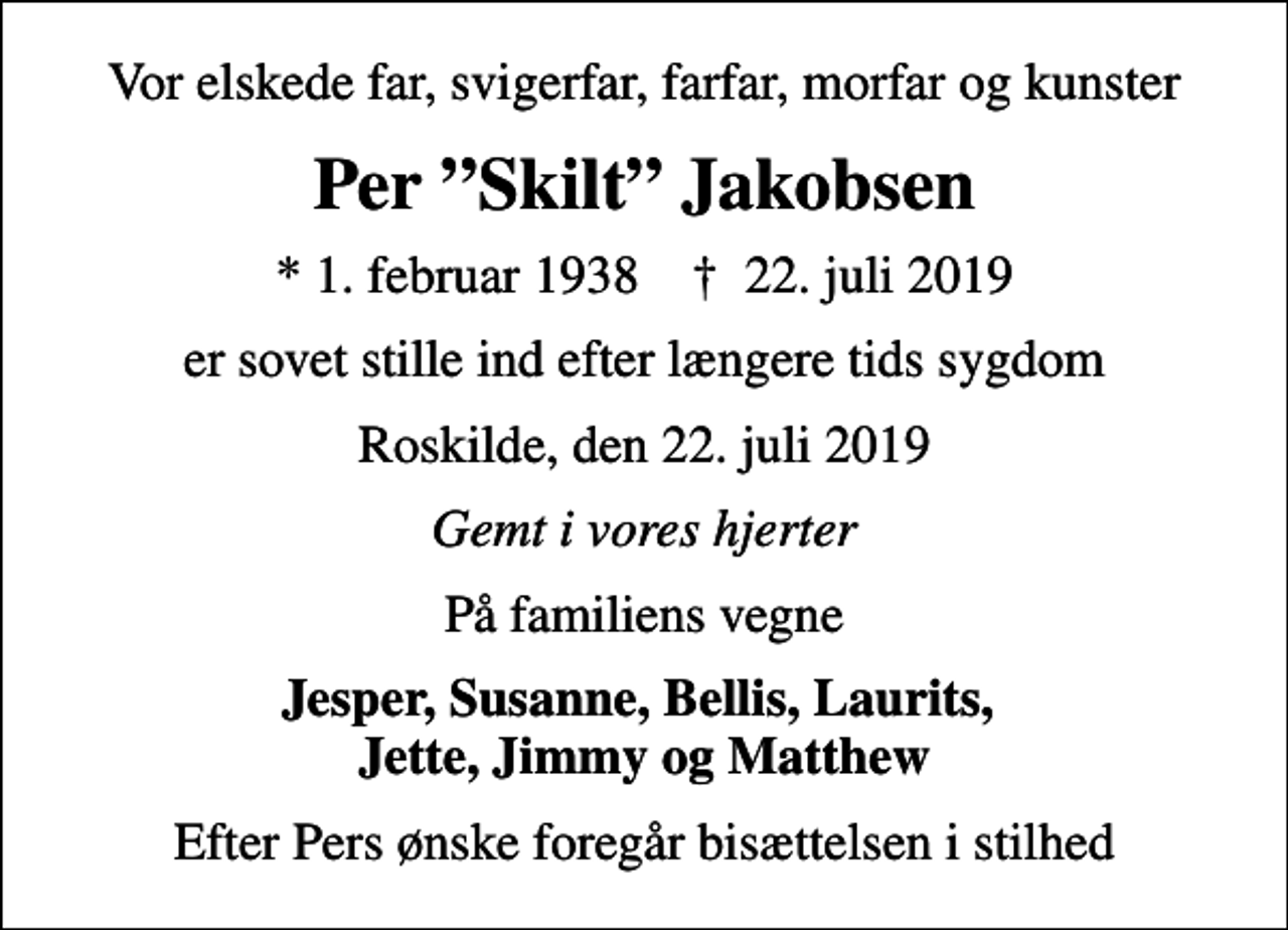 <p>Vor elskede far, svigerfar, farfar, morfar og kunster<br />Per Skilt Jakobsen<br />* 1. februar 1938 ✝ 22. juli 2019<br />er sovet stille ind efter længere tids sygdom<br />Roskilde, den 22. juli 2019<br />Gemt i vores hjerter<br />På familiens vegne<br />Jesper, Susanne, Bellis, Laurits, Jette, Jimmy og Matthew<br />Efter Pers ønske foregår bisættelsen i stilhed</p>