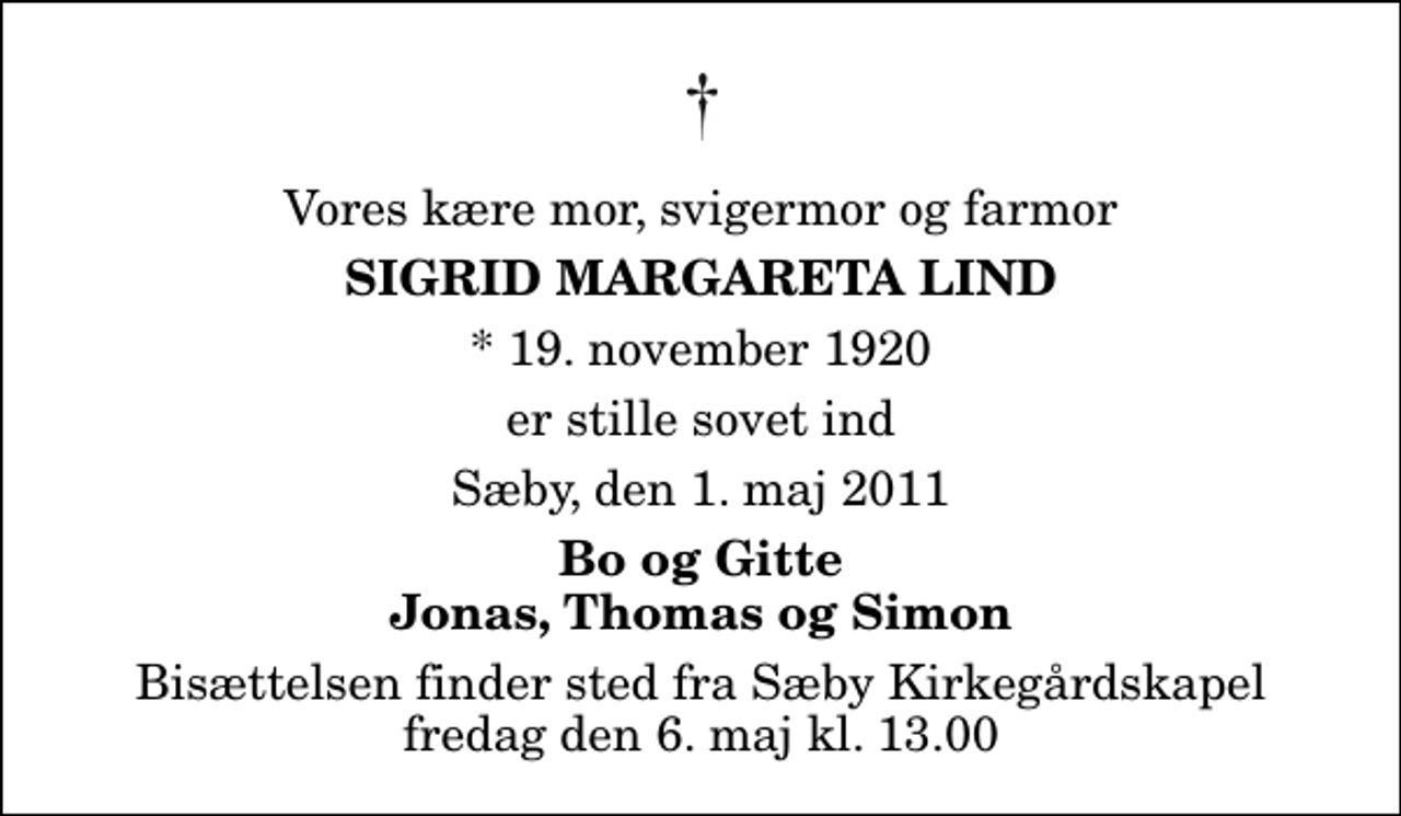 <p>Vores kære mor, svigermor og farmor<br />Sigrid Margareta Lind<br />* 19. november 1920<br />er stille sovet ind<br />Sæby, den 1. maj 2011<br />Bo og Gitte Jonas, Thomas og Simon<br />Bisættelsen finder sted fra Sæby Kirkegårdskapel fredag den 6. maj kl. 13.00</p>