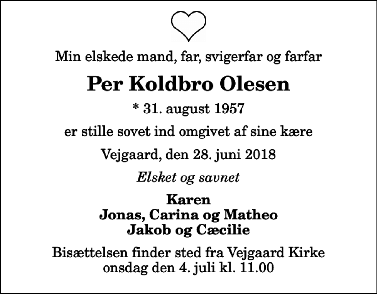 <p>Min elskede mand, far, svigerfar og farfar<br />Per Koldbro Olesen<br />* 31. august 1957<br />er stille sovet ind omgivet af sine kære<br />Vejgaard, den 28. juni 2018<br />Elsket og savnet<br />Karen Jonas, Carina og Matheo Jakob og Cæcilie<br />Bisættelsen finder sted fra Vejgaard Kirke onsdag den 4. juli kl. 11.00</p>