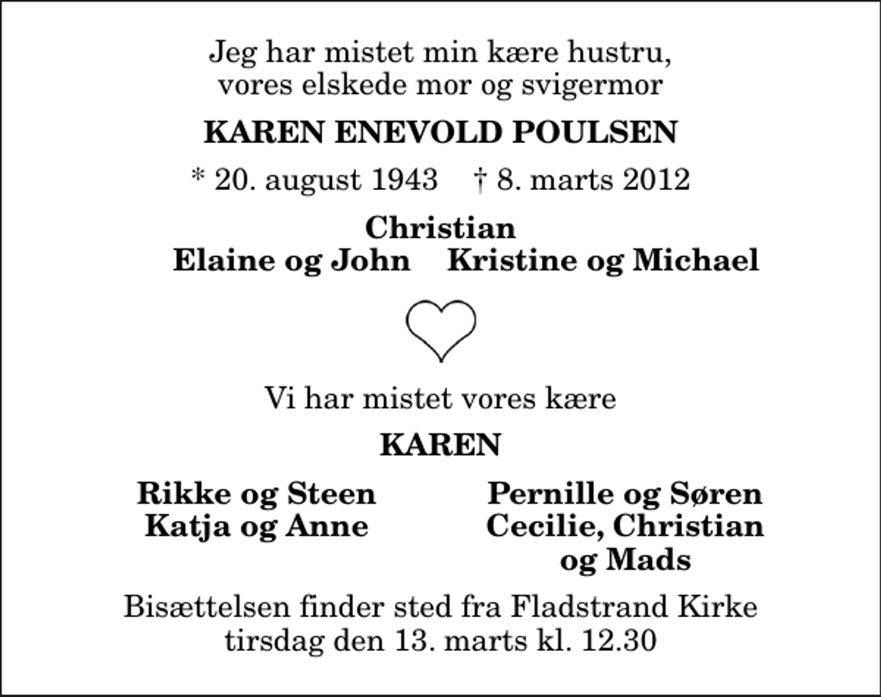 <p>Jeg har mistet min kære hustru, vores elskede mor og svigermor<br />Karen Enevold Poulsen<br />* 20. august 1943 ✝ 8. marts 2012<br />Christian<br />Elaine og John<br />Kristine og Michael<br />Vi har mistet vores kære<br />Karen<br />Rikke og Steen<br />Pernille og Søren<br />Katja og Anne<br />Cecilie, Christian<br />og Mads<br />Bisættelsen finder sted fra Fladstrand Kirke tirsdag den 13. marts kl. 12.30</p>