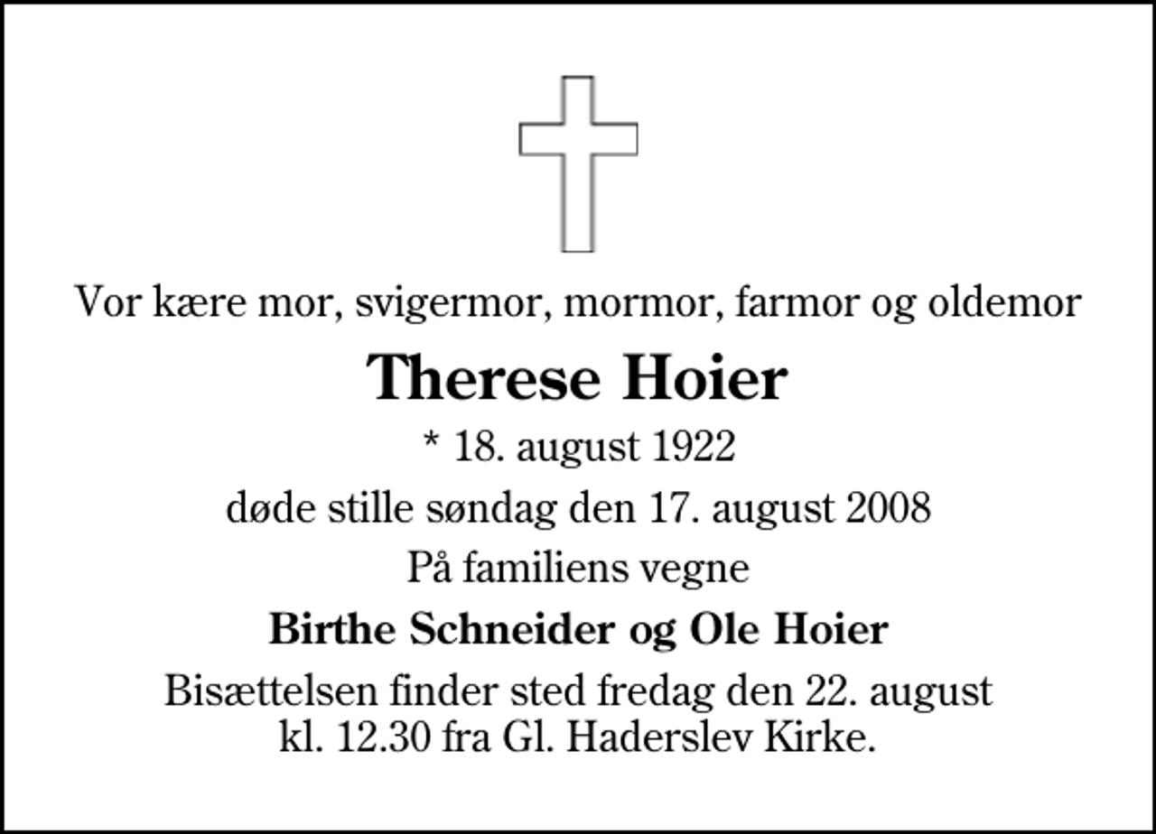 <p>Vor kære mor, svigermor, mormor, farmor og oldemor<br />Therese Hoier<br />* 18. august 1922<br />døde stille søndag den 17. august 2008<br />På familiens vegne<br />Birthe Schneider og Ole Hoier<br />Bisættelsen finder sted fredag den 22. august kl. 12.30 fra Gl. Haderslev Kirke</p>