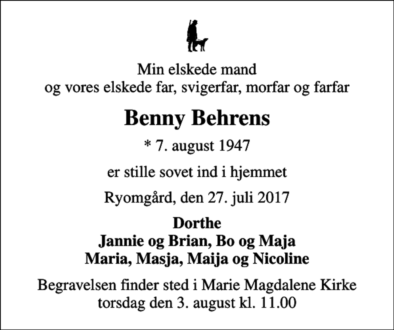 <p>Min elskede mand og vores elskede far, svigerfar, morfar og farfar<br />Benny Behrens<br />* 7. august 1947<br />er stille sovet ind i hjemmet<br />Ryomgård, den 27. juli 2017<br />Dorthe Jannie og Brian, Bo og Maja Maria, Masja, Maija og Nicoline<br />Begravelsen finder sted i Marie Magdalene Kirke torsdag den 3. august kl. 11.00</p>