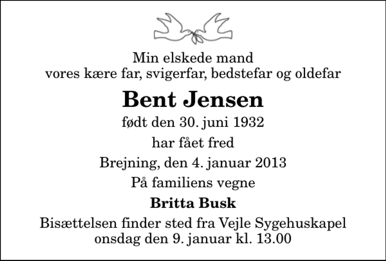 <p>Min elskede mand vores kære far, svigerfar, bedstefar og oldefar<br />Bent Jensen<br />født den 30. juni 1932<br />har fået fred<br />Brejning, den 4. januar 2013<br />På familiens vegne<br />Britta Busk<br />Bisættelsen finder sted fra Vejle Sygehuskapel onsdag den 9. januar kl. 13.00</p>