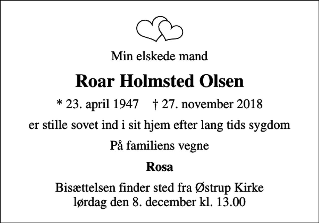 <p>Min elskede mand<br />Roar Holmsted Olsen<br />* 23. april 1947 ✝ 27. november 2018<br />er stille sovet ind i sit hjem efter lang tids sygdom<br />På familiens vegne<br />Rosa<br />Bisættelsen finder sted fra Østrup Kirke lørdag den 8. december kl. 13.00</p>