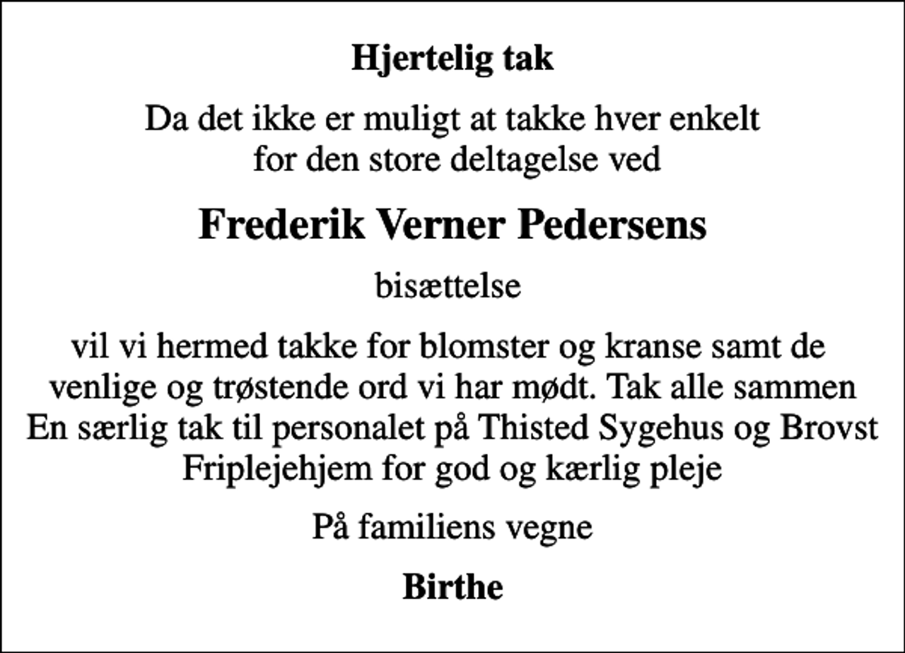 <p>Hjertelig tak<br />Da det ikke er muligt at takke hver enkelt for den store deltagelse ved<br />Frederik Verner Pedersens<br />bisættelse<br />vil vi hermed takke for blomster og kranse samt de venlige og trøstende ord vi har mødt. Tak alle sammen En særlig tak til personalet på Thisted Sygehus og Brovst Friplejehjem for god og kærlig pleje<br />På familiens vegne<br />Birthe</p>