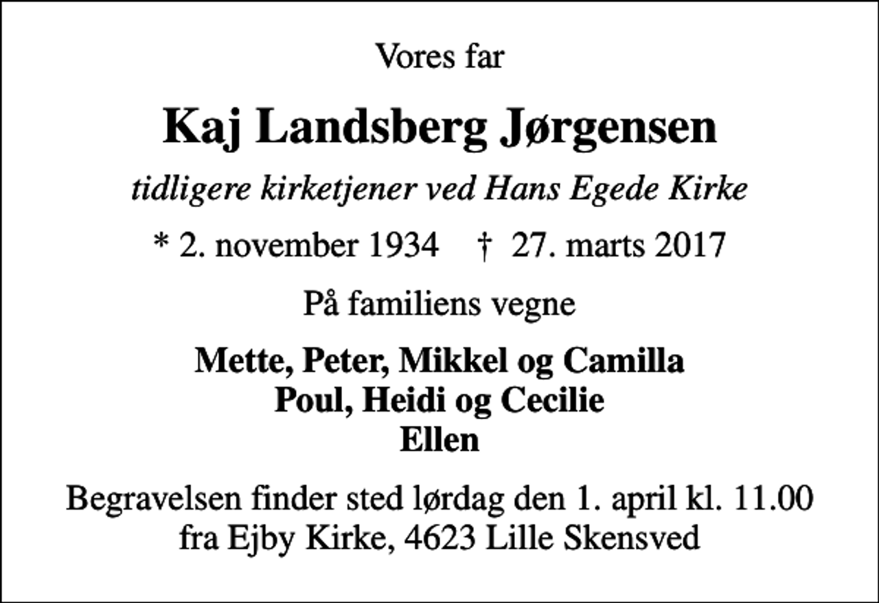 <p>Vores far<br />Kaj Landsberg Jørgensen<br />tidligere kirketjener ved Hans Egede Kirke<br />* 2. november 1934 ✝ 27. marts 2017<br />På familiens vegne<br />Mette, Peter, Mikkel og Camilla Poul, Heidi og Cecilie Ellen<br />Begravelsen finder sted lørdag den 1. april kl. 11.00 fra Ejby Kirke, 4623 Lille Skensved</p>
