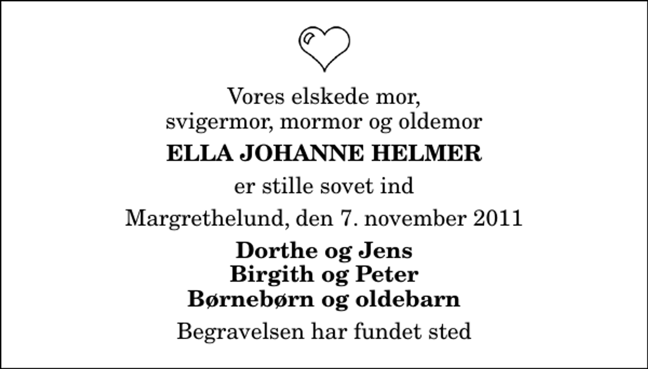 <p>Vores elskede mor, svigermor, mormor og oldemor<br />Ella Johanne Helmer<br />er stille sovet ind<br />Margrethelund, den 7. november 2011<br />Dorthe og Jens Birgith og Peter Børnebørn og oldebarn<br />Begravelsen har fundet sted</p>