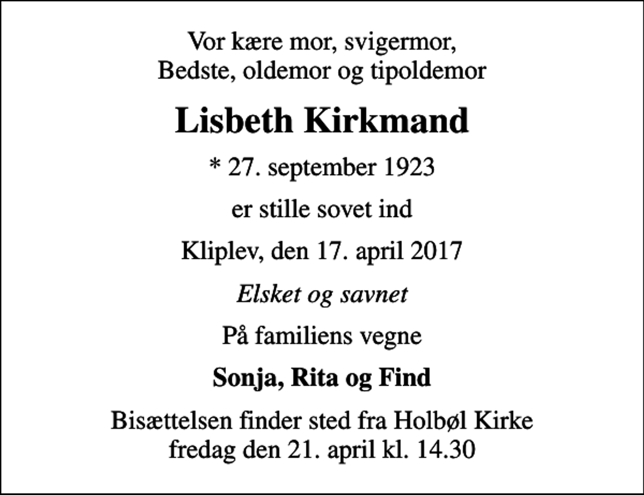 <p>Vor kære mor, svigermor, Bedste, oldemor og tipoldemor<br />Lisbeth Kirkmand<br />* 27. september 1923<br />er stille sovet ind<br />Kliplev, den 17. april 2017<br />Elsket og savnet<br />På familiens vegne<br />Sonja, Rita og Find<br />Bisættelsen finder sted fra Holbøl Kirke fredag den 21. april kl. 14.30</p>