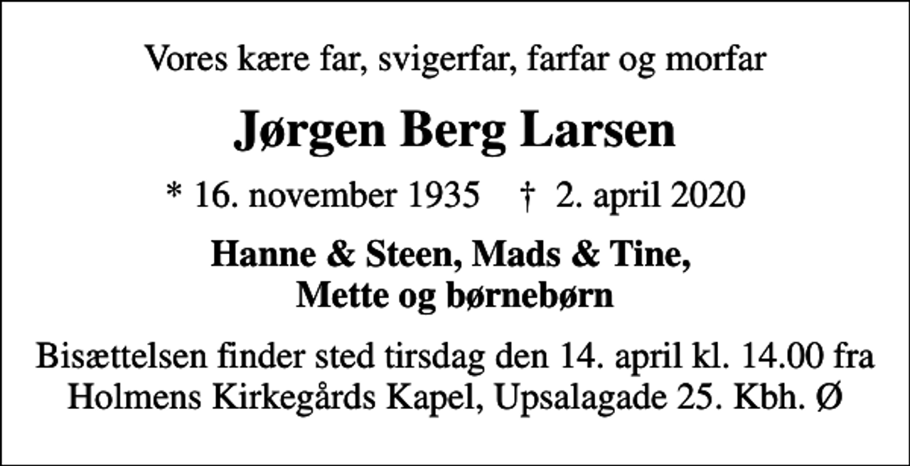 <p>Vores kære far, svigerfar, farfar og morfar<br />Jørgen Berg Larsen<br />* 16. november 1935 ✝ 2. april 2020<br />Hanne &amp; Steen, Mads &amp; Tine, Mette og børnebørn<br />Bisættelsen finder sted tirsdag den 14. april kl. 14.00 fra Holmens Kirkegårds Kapel, Upsalagade 25. Kbh. Ø</p>