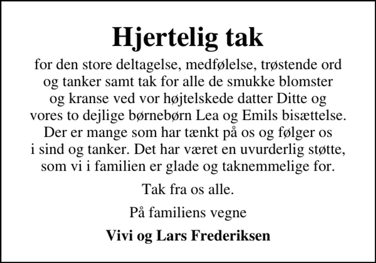 <p>Hjertelig tak<br />for den store deltagelse, medfølelse, trøstende ord og tanker samt tak for alle de smukke blomster og kranse ved vor højtelskede datter Ditte og vores to dejlige børnebørn Lea og Emils bisættelse. Der er mange som har tænkt på os og følger os i sind og tanker. Det har været en uvurderlig støtte, som vi i familien er glade og taknemmelige for.<br />Tak fra os alle.<br />På familiens vegne<br />Vivi og Lars Frederiksen</p>