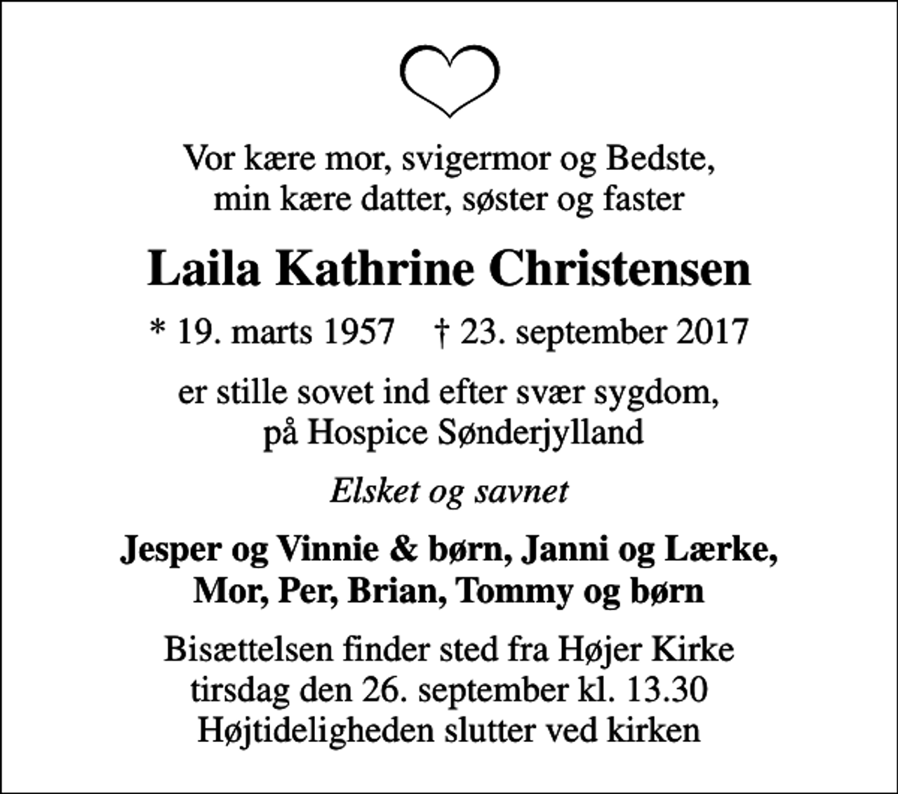 <p>Vor kære mor, svigermor og Bedste, min kære datter, søster og faster<br />Laila Kathrine Christensen<br />* 19. marts 1957 ✝ 23. september 2017<br />er stille sovet ind efter svær sygdom, på Hospice Sønderjylland<br />Elsket og savnet<br />Jesper og Vinnie &amp; børn, Janni og Lærke, Mor, Per, Brian, Tommy og børn<br />Bisættelsen finder sted fra Højer Kirke tirsdag den 26. september kl. 13.30 Højtideligheden slutter ved kirken</p>