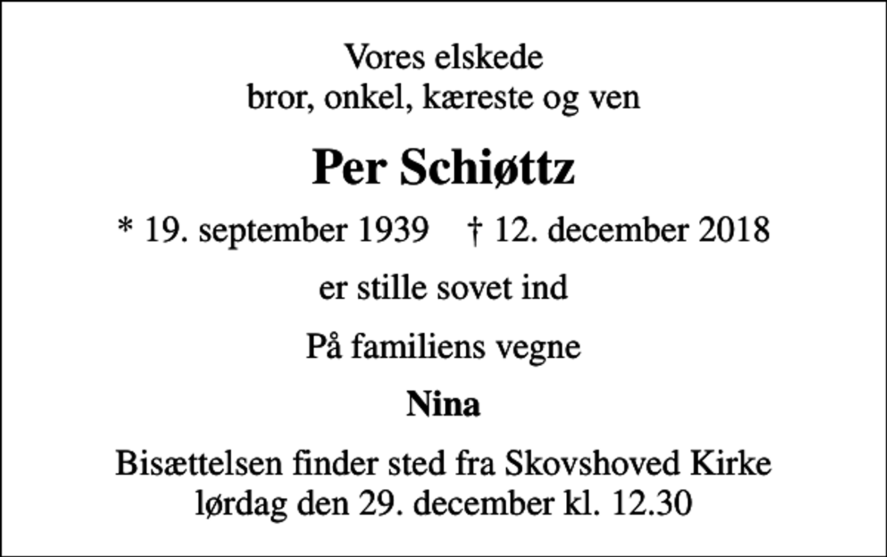 <p>Vores elskede bror, onkel, kæreste og ven<br />Per Schiøttz<br />* 19. september 1939 ✝ 12. december 2018<br />er stille sovet ind<br />På familiens vegne<br />Nina<br />Bisættelsen finder sted fra Skovshoved Kirke lørdag den 29. december kl. 12.30</p>