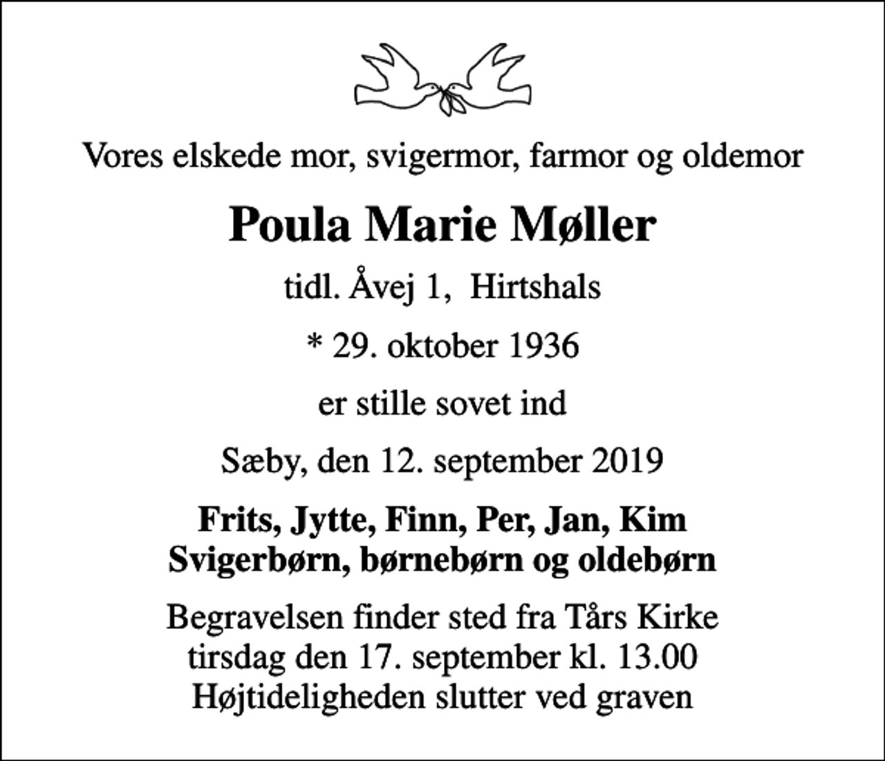<p>Vores elskede mor, svigermor, farmor og oldemor<br />Poula Marie Møller<br />tidl. Åvej 1, Hirtshals<br />* 29. oktober 1936<br />er stille sovet ind<br />Sæby, den 12. september 2019<br />Frits, Jytte, Finn, Per, Jan, Kim Svigerbørn, børnebørn og oldebørn<br />Begravelsen finder sted fra Tårs Kirke tirsdag den 17. september kl. 13.00 Højtideligheden slutter ved graven</p>