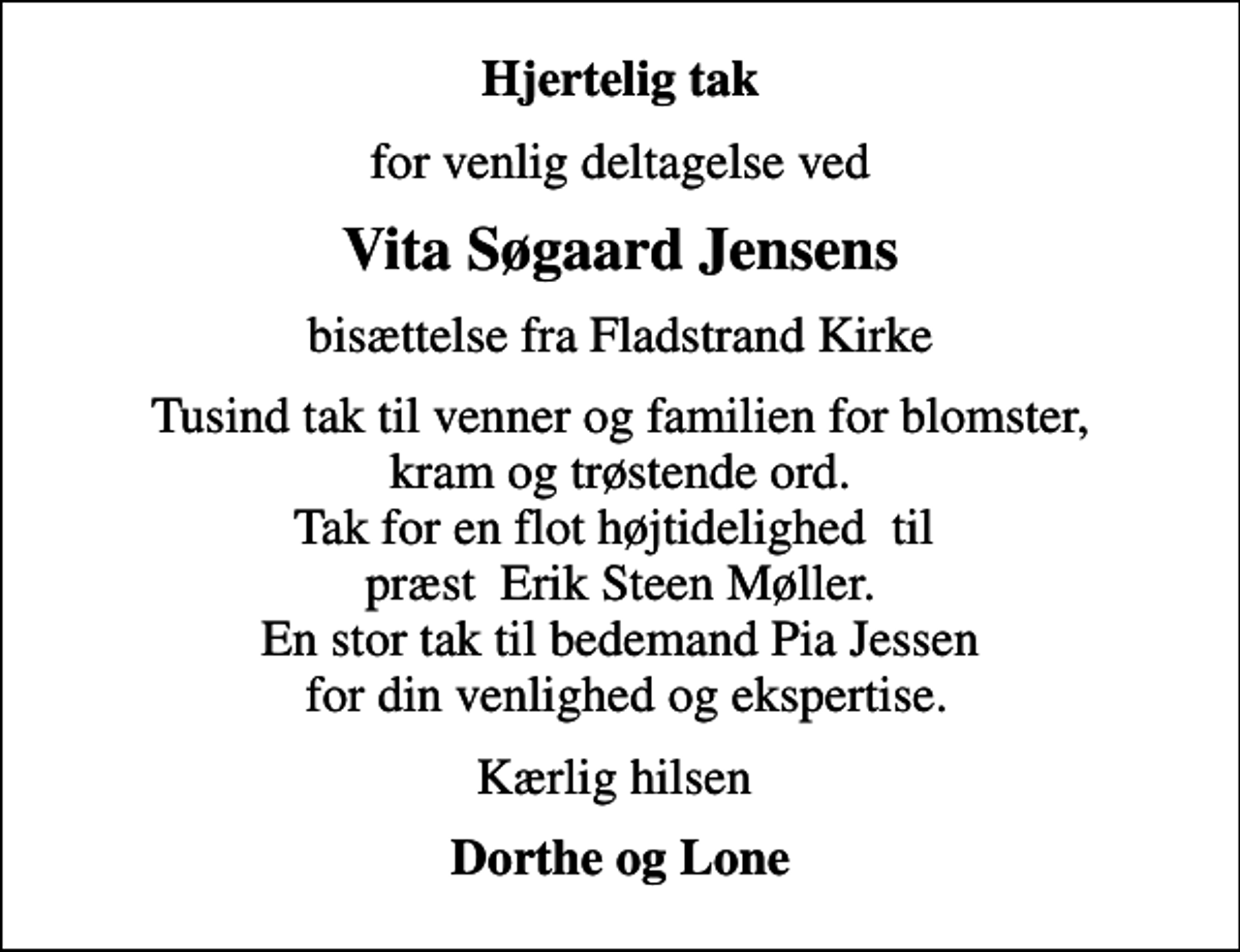 <p>Hjertelig tak<br />for venlig deltagelse ved<br />Vita Søgaard Jensens<br />bisættelse fra Fladstrand Kirke<br />Tusind tak til venner og familien for blomster, kram og trøstende ord. Tak for en flot højtidelighed til præst Erik Steen Møller. En stor tak til bedemand Pia Jessen for din venlighed og ekspertise.<br />Kærlig hilsen<br />Dorthe og Lone</p>