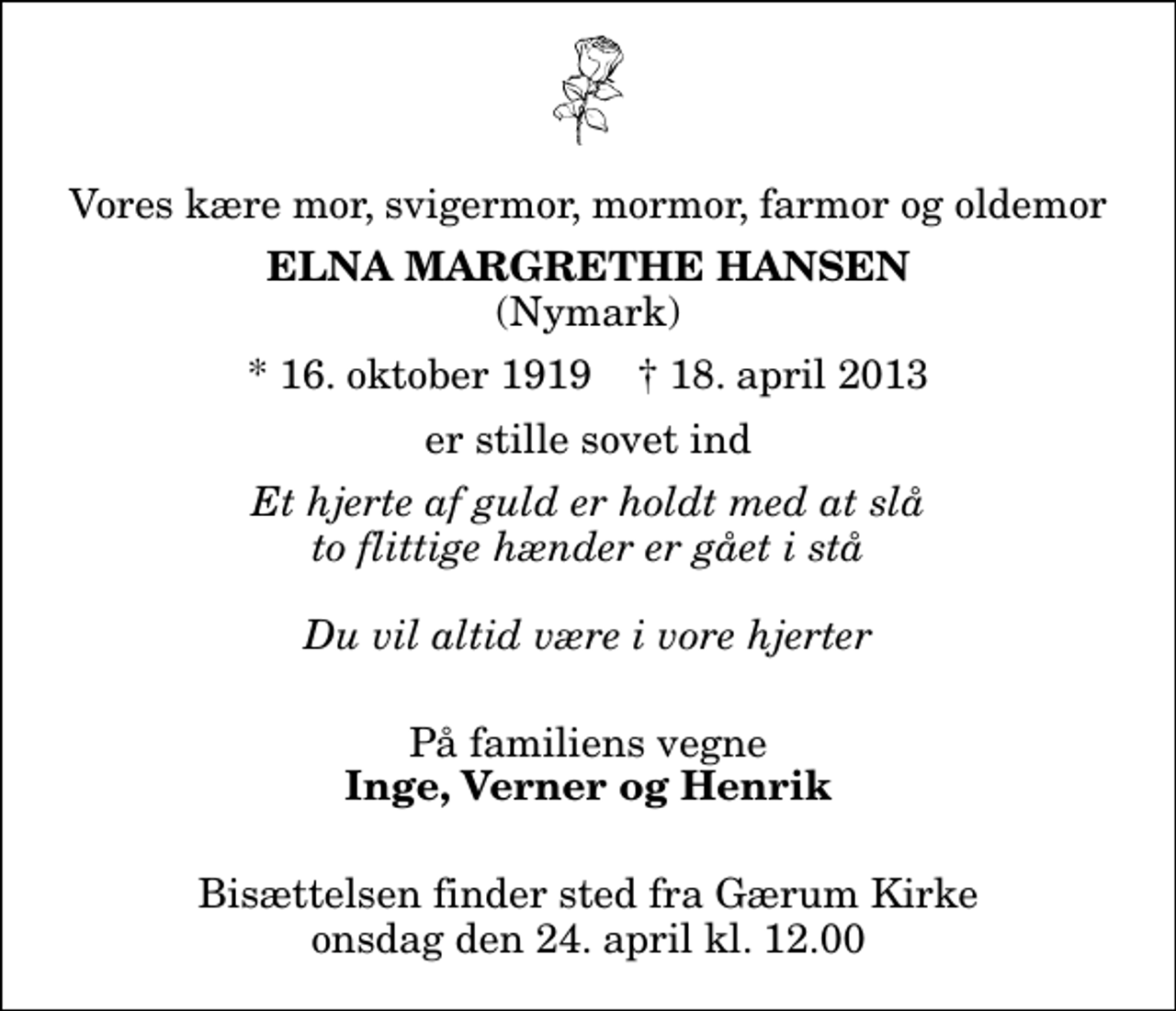 <p>Vores kære mor, svigermor, mormor, farmor og oldemor<br />Elna Margrethe Hansen<br />(Nymark)<br />* 16. oktober 1919 ✝ 18. april 2013<br />er stille sovet ind<br />Et hjerte af guld er holdt med at slå to flittige hænder er gået i stå Du vil altid være i vore hjerter<br />På familiens vegne<br />Inge, Verner og Henrik<br />Bisættelsen finder sted fra Gærum Kirke onsdag den 24. april kl. 12.00</p>