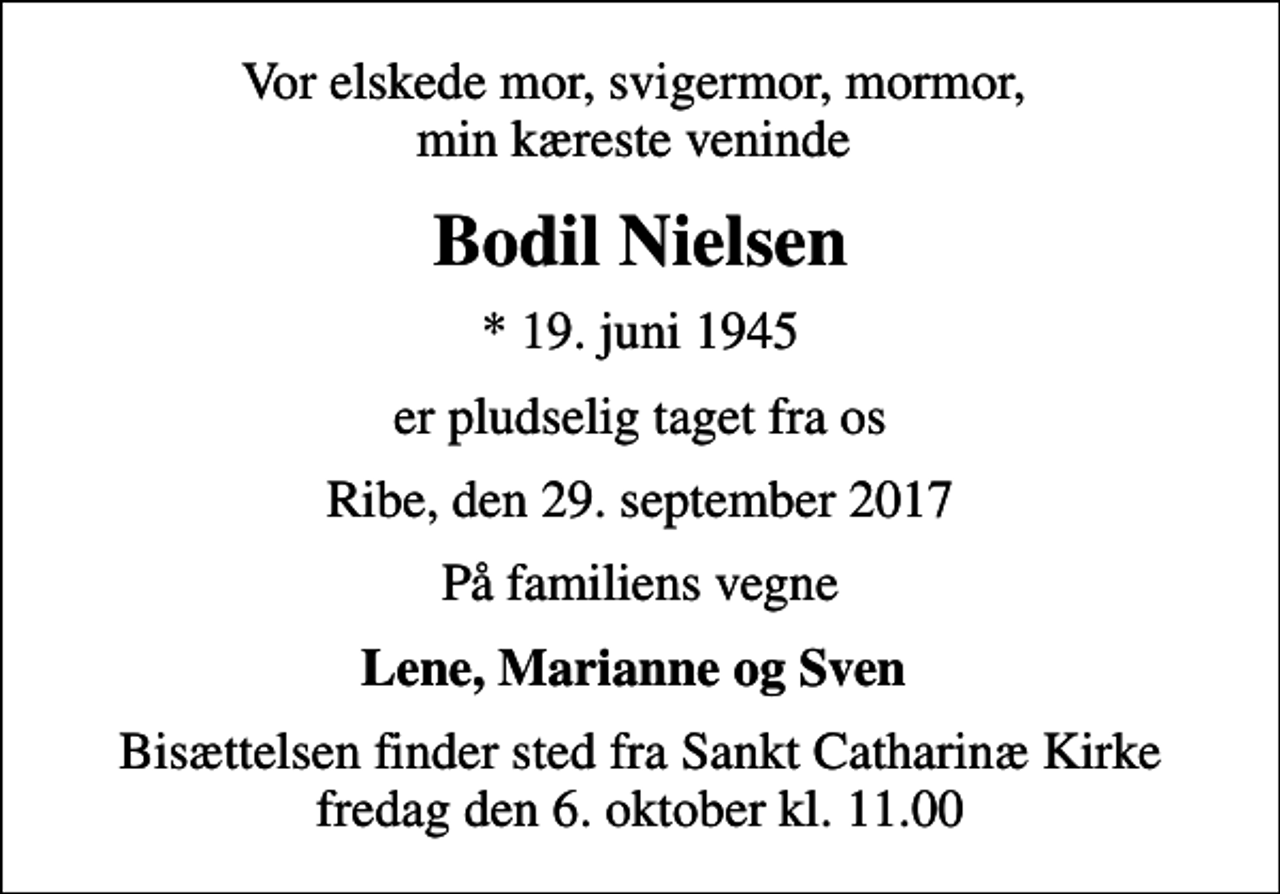 <p>Vor elskede mor, svigermor, mormor, min kæreste veninde<br />Bodil Nielsen<br />* 19. juni 1945<br />er pludselig taget fra os<br />Ribe, den 29. september 2017<br />På familiens vegne<br />Lene, Marianne og Sven<br />Bisættelsen finder sted fra Sankt Catharinæ Kirke fredag den 6. oktober kl. 11.00</p>