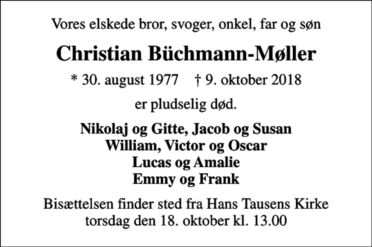<p>Vores elskede bror, svoger, onkel, far og søn<br />Christian Büchmann-Møller<br />* 30. august 1977 ✝ 9. oktober 2018<br />er pludselig død.<br />Nikolaj og Gitte, Jacob og Susan William, Victor og Oscar Lucas og Amalie Emmy og Frank<br />Bisættelsen finder sted fra Hans Tausens Kirke torsdag den 18. oktober kl. 13.00</p>