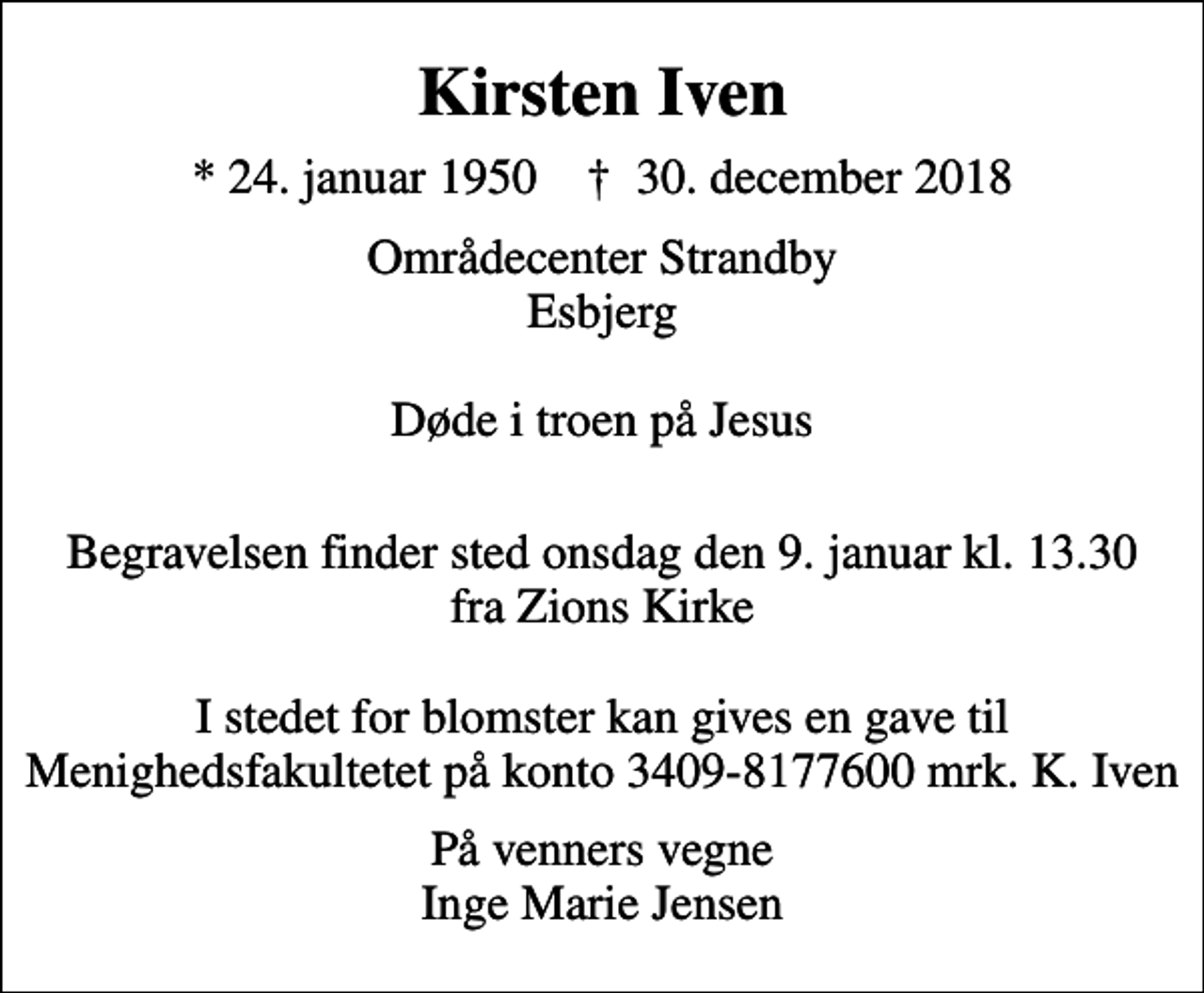 <p>Kirsten Iven<br />* 24. januar 1950 ✝ 30. december 2018<br />Områdecenter Strandby Esbjerg Døde i troen på Jesus<br />Begravelsen finder sted onsdag den 9. januar kl. 13.30 fra Zions Kirke I stedet for blomster kan gives en gave til Menighedsfakultetet på konto 3409-8177600 mrk. K. Iven<br />På venners vegne Inge Marie Jensen</p>