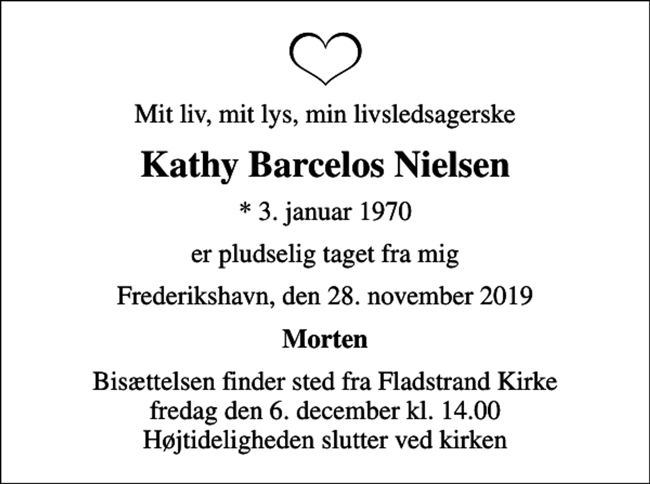 <p>Mit liv, mit lys, min livsledsagerske<br />Kathy Barcelos Nielsen<br />* 3. januar 1970<br />er pludselig taget fra mig<br />Frederikshavn, den 28. november 2019<br />Morten<br />Bisættelsen finder sted fra Fladstrand Kirke fredag den 6. december kl. 14.00 Højtideligheden slutter ved kirken</p>
