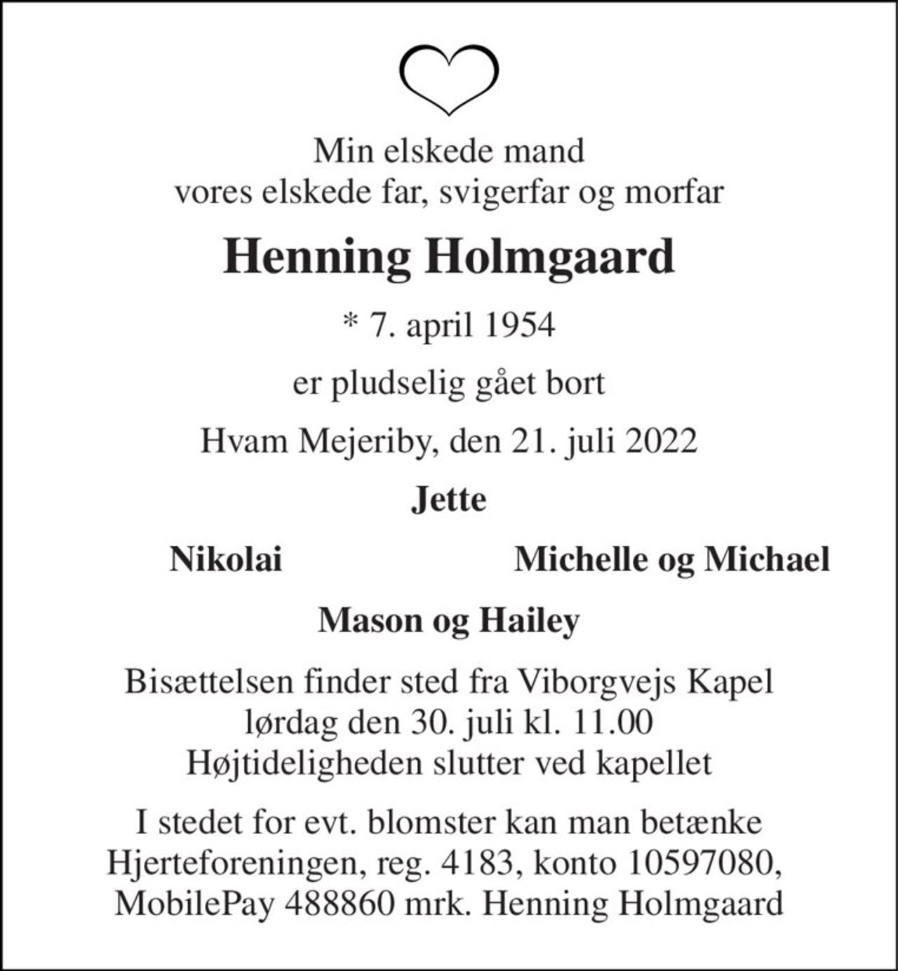Min elskede mand vores elskede far, svigerfar og morfar 
Henning Holmgaard 
*​ 7. april 1954 
er pludselig gået bort 
Hvam Mejeriby, den 21. juli 2022 
Jette 
Nikolai 
Michelle og Michael 
Mason og Hailey 
Bisættelsen​ finder sted fra Viborgvejs Kapel​ lørdag den 30. juli​ kl. 11.00 Højtideligheden slutter ved kapellet 
I stedet for evt. blomster kan man betænke Hjerteforeningen, reg. 4183, konto 10597080,  MobilePay 488860 mrk. Henning Holmgaard