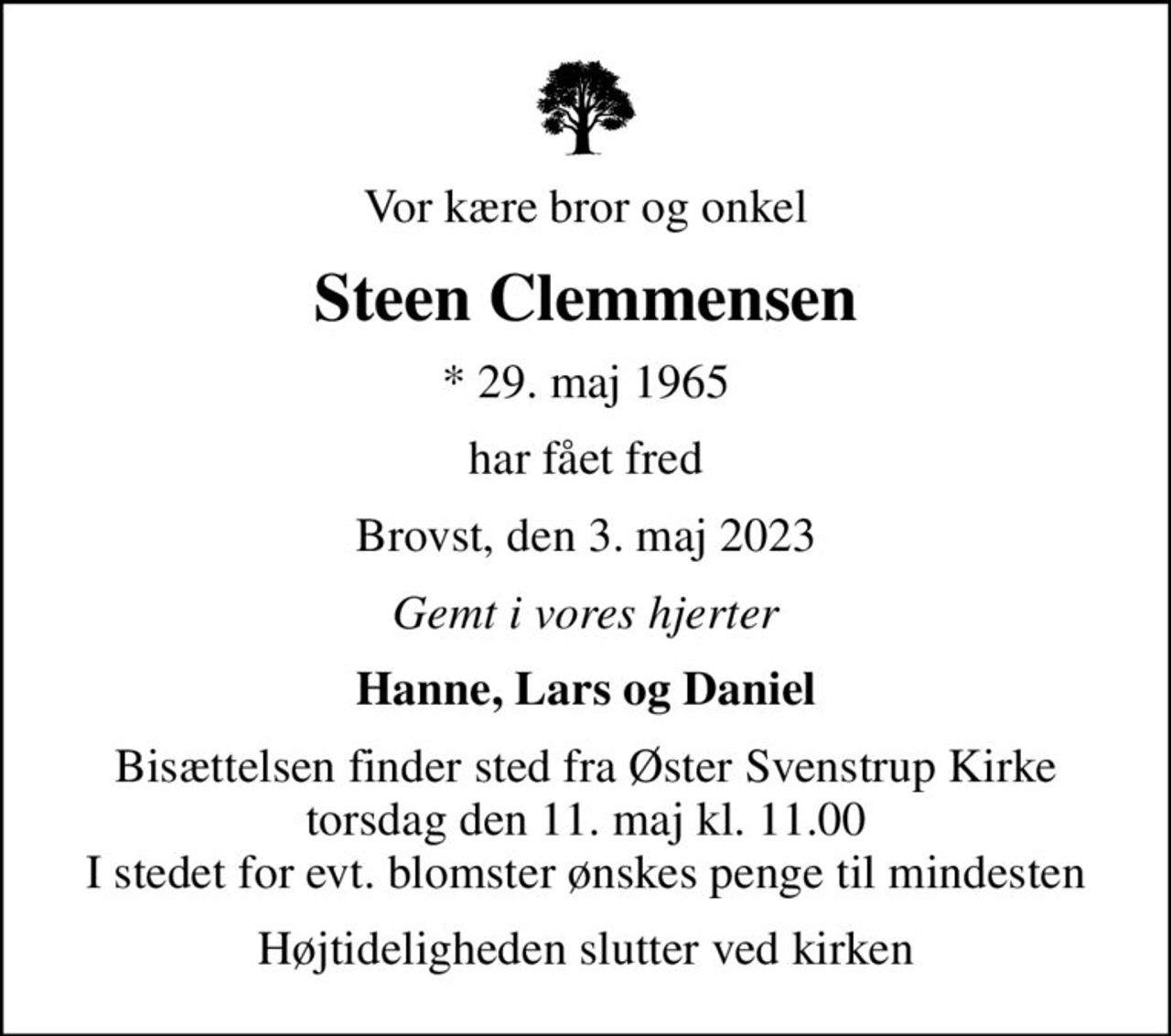 Vor kære bror og onkel
Steen Clemmensen
* 29. maj 1965
har fået fred
Brovst, den 3. maj 2023
Gemt i vores hjerter
Hanne, Lars og Daniel
Bisættelsen finder sted fra Øster Svenstrup Kirke  torsdag den 11. maj kl. 11.00  I stedet for evt. blomster ønskes penge til mindesten
Højtideligheden slutter ved kirken