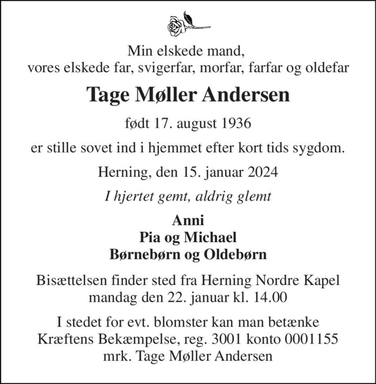 Min elskede mand,  vores elskede far, svigerfar, morfar, farfar og oldefar 
Tage Møller Andersen 
født 17. august 1936 
er stille sovet ind i hjemmet efter kort tids sygdom. 
Herning, den 15. januar 2024 
I hjertet gemt, aldrig glemt 
Anni Pia og Michael Børnebørn og Oldebørn 
Bisættelsen​ finder sted fra Herning Nordre Kapel​ mandag den 22. januar​ kl. 14.00 
I stedet for evt. blomster kan man betænke Kræftens Bekæmpelse, reg. 3001 konto 0001155 mrk. Tage Møller Andersen