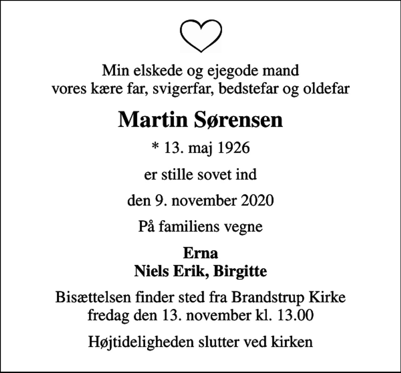 <p>Min elskede og ejegode mand vores kære far, svigerfar, bedstefar og oldefar<br />Martin Sørensen<br />* 13. maj 1926<br />er stille sovet ind<br />den 9. november 2020<br />På familiens vegne<br />Erna Niels Erik, Birgitte<br />Bisættelsen finder sted fra Brandstrup Kirke fredag den 13. november kl. 13.00<br />Højtideligheden slutter ved kirken</p>