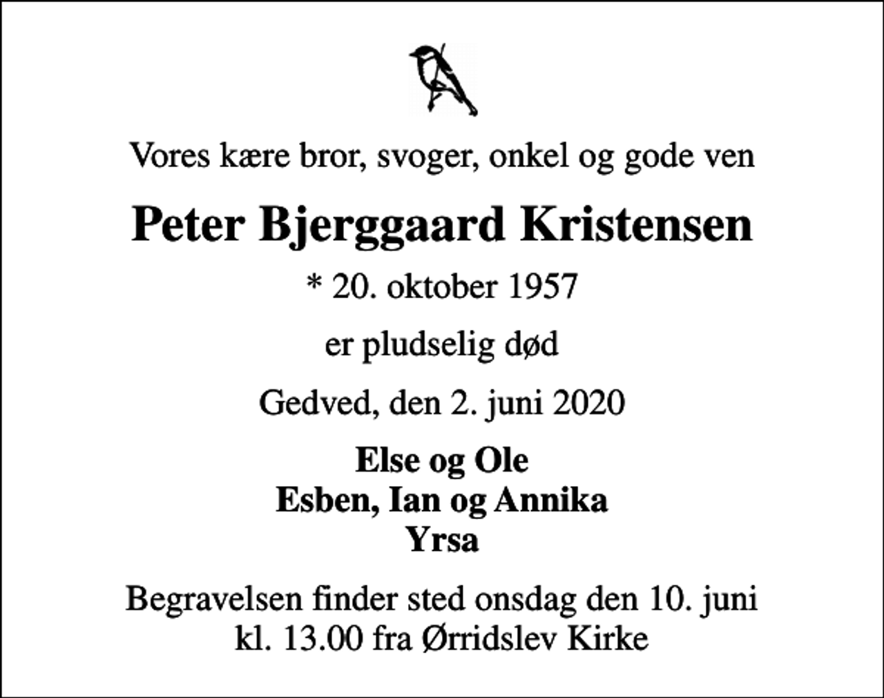 <p>Vores kære bror, svoger, onkel og gode ven<br />Peter Bjerggaard Kristensen<br />* 20. oktober 1957<br />er pludselig død<br />Gedved, den 2. juni 2020<br />Else og Ole Esben, Ian og Annika Yrsa<br />Begravelsen finder sted onsdag den 10. juni kl. 13.00 fra Ørridslev Kirke</p>