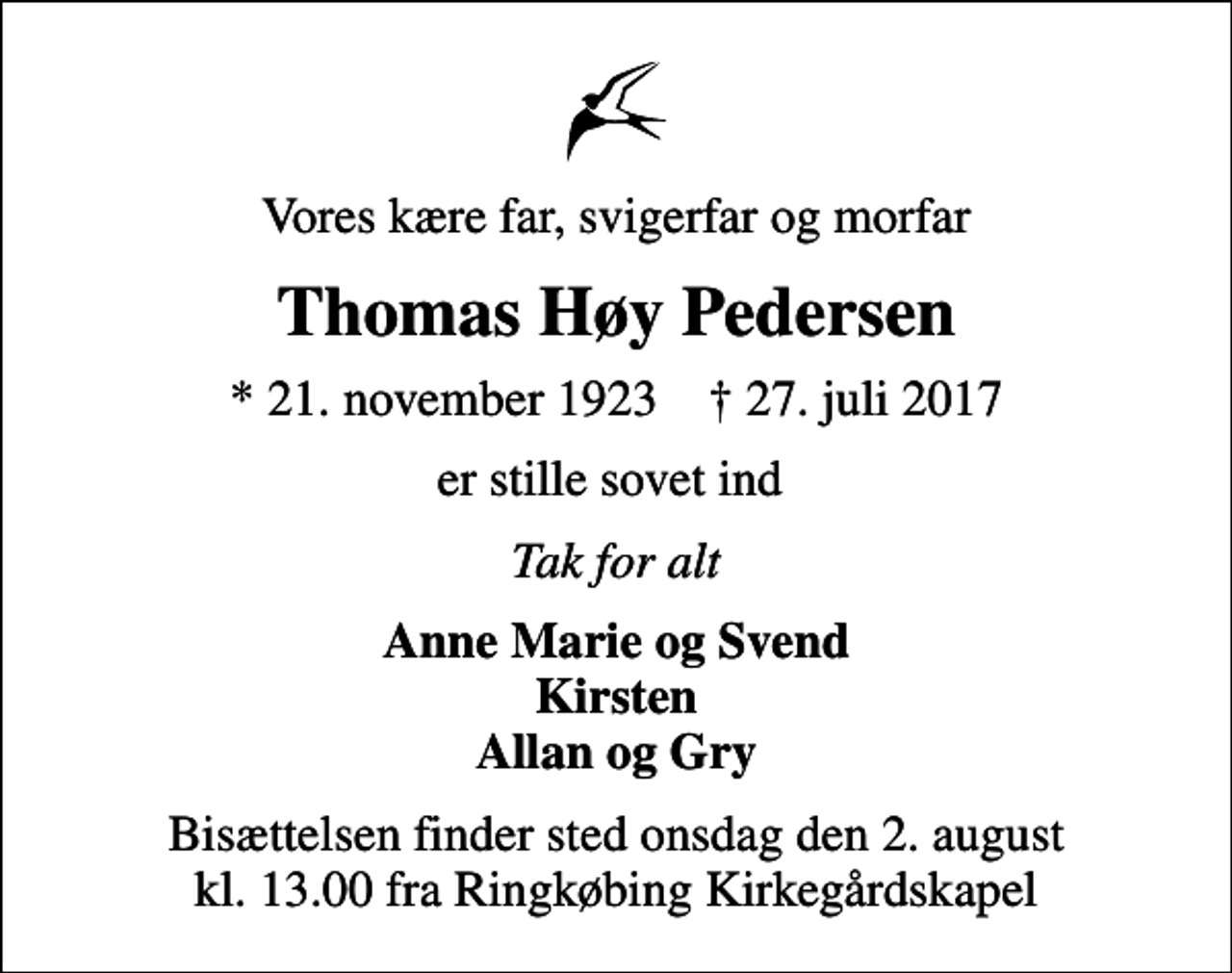 <p>Vores kære far, svigerfar og morfar<br />Thomas Høy Pedersen<br />* 21. november 1923 ✝ 27. juli 2017<br />er stille sovet ind<br />Tak for alt<br />Anne Marie og Svend Kirsten Allan og Gry<br />Bisættelsen finder sted onsdag den 2. august kl. 13.00 fra Ringkøbing Kirkegårdskapel</p>