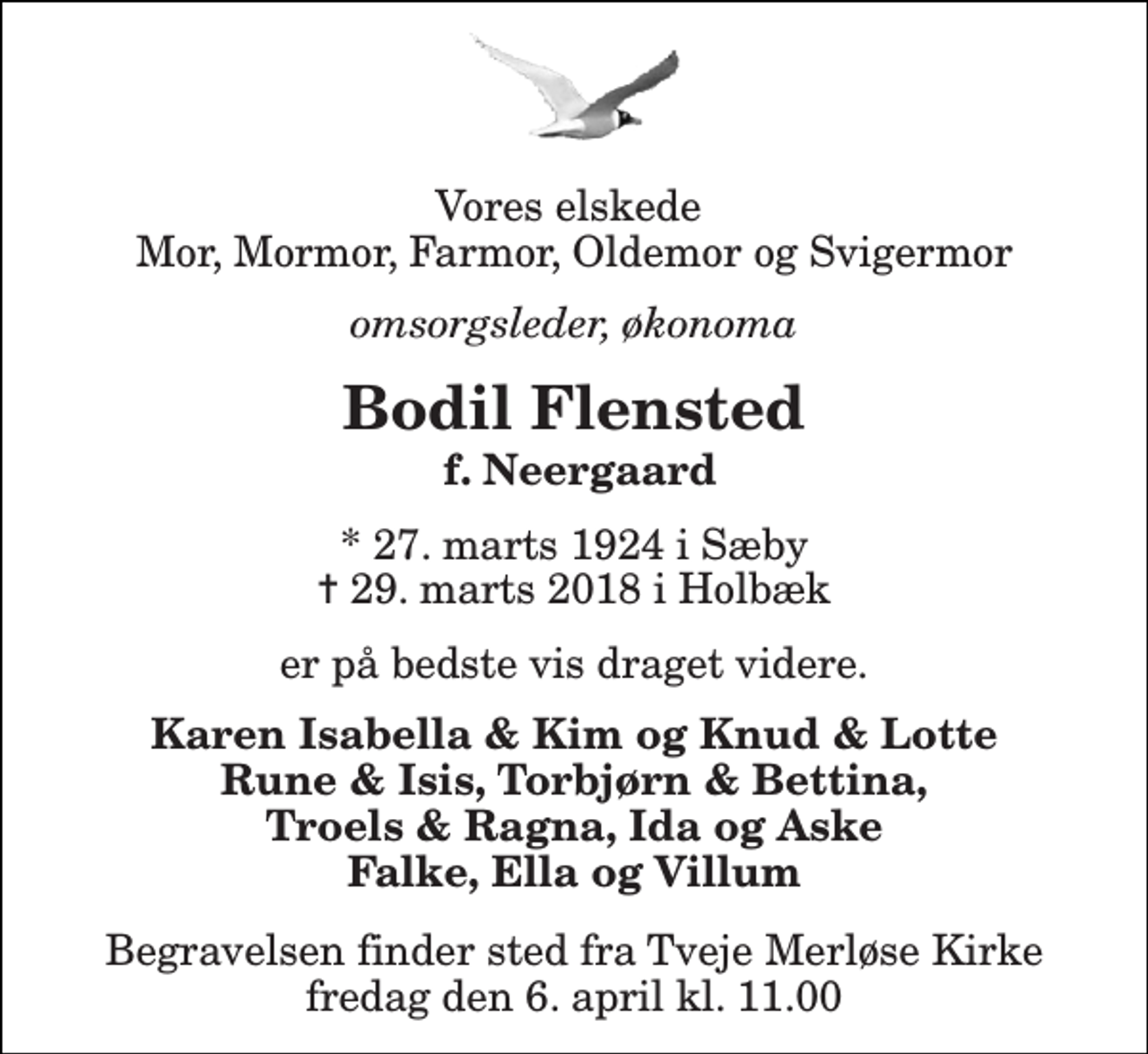 <p>Vores elskede Mor, Mormor, Farmor, Oldemor og Svigermor<br />omsorgsleder, økonoma<br />Bodil Flensted<br />f. Neergaard<br />* 27. marts 1924 i Sæby ✝ 29. marts 2018 i Holbæk<br />er på bedste vis draget videre.<br />Karen Isabella &amp; Kim og Knud &amp; Lotte Rune &amp; Isis, Torbjørn &amp; Bettina, Troels &amp; Ragna, Ida og Aske Falke, Ella og Villum<br />Begravelsen finder sted fra Tveje Merløse Kirke fredag den 6. april kl. 11.00</p>