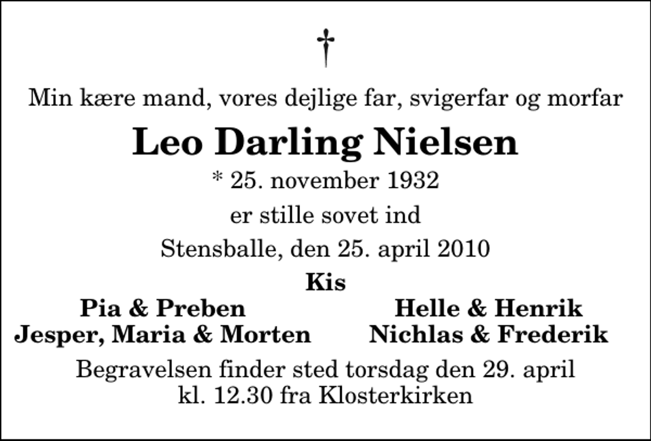<p>Min kære mand, vores dejlige far, svigerfar og morfar<br />Leo Darling Nielsen<br />* 25. november 1932<br />er stille sovet ind<br />Stensballe, den 25. april 2010<br />Kis<br />Pia &amp; Preben<br />Helle &amp; Henrik<br />Jesper, Maria &amp; Morten<br />Nichlas &amp; Frederik<br />Begravelsen finder sted torsdag den 29. april kl. 12.30 fra Klosterkirken</p>