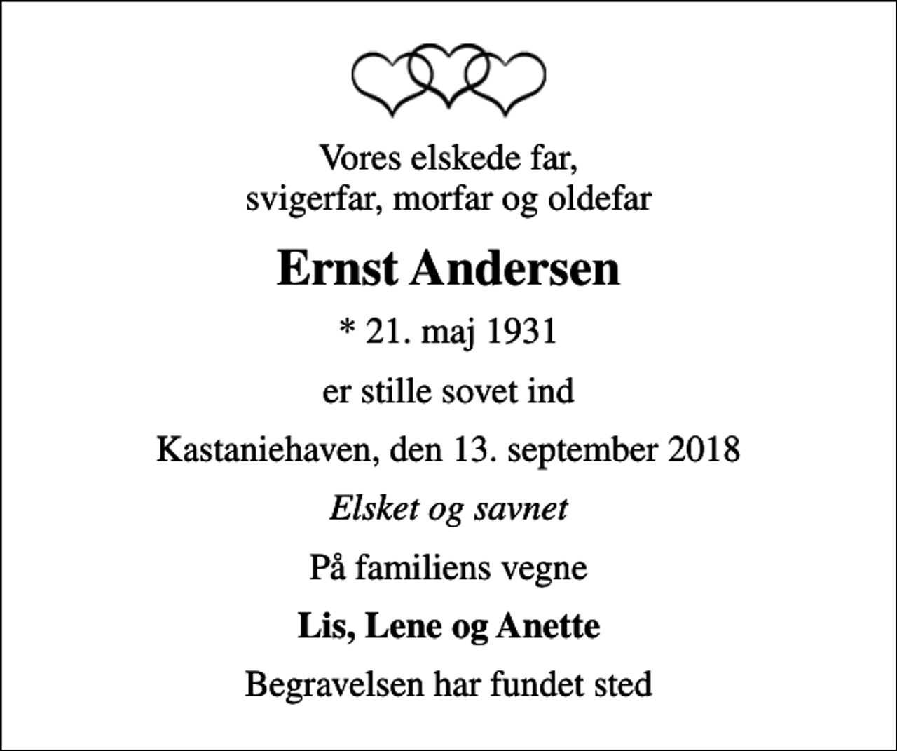 <p>Vores elskede far, svigerfar, morfar og oldefar<br />Ernst Andersen<br />* 21. maj 1931<br />er stille sovet ind<br />Kastaniehaven, den 13. september 2018<br />Elsket og savnet<br />På familiens vegne<br />Lis, Lene og Anette<br />Begravelsen har fundet sted</p>
