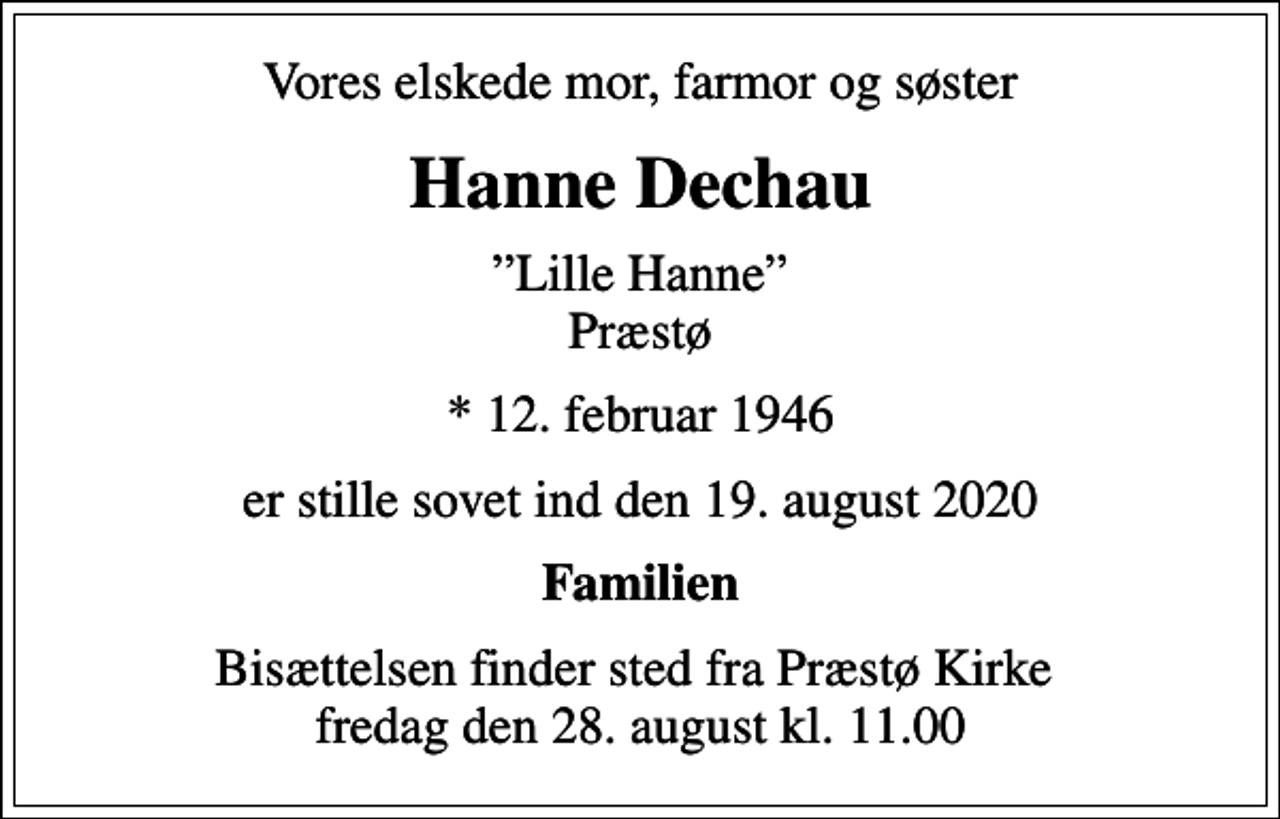 <p>Vores elskede mor, farmor og søster<br />Hanne Dechau<br />Lille Hanne Præstø<br />* 12. februar 1946<br />er stille sovet ind den 19. august 2020<br />Familien<br />Bisættelsen finder sted fra Præstø Kirke fredag den 28. august kl. 11.00</p>