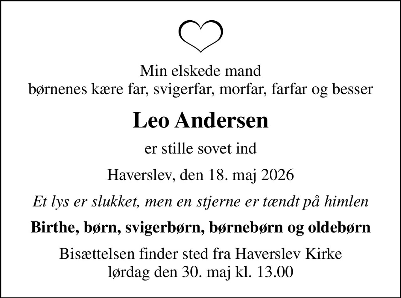 Min elskede mand børnenes kære far, svigerfar, morfar, farfar og besser
Leo Andersen
er stille sovet ind
Haverslev, den 18. maj 2026
Et lys er slukket, men en stjerne er tændt på himlen
Birthe, børn, svigerbørn, børnebørn og oldebørn
Bisættelsen finder sted fra Haverslev Kirke  lørdag den 30. maj kl. 13.00