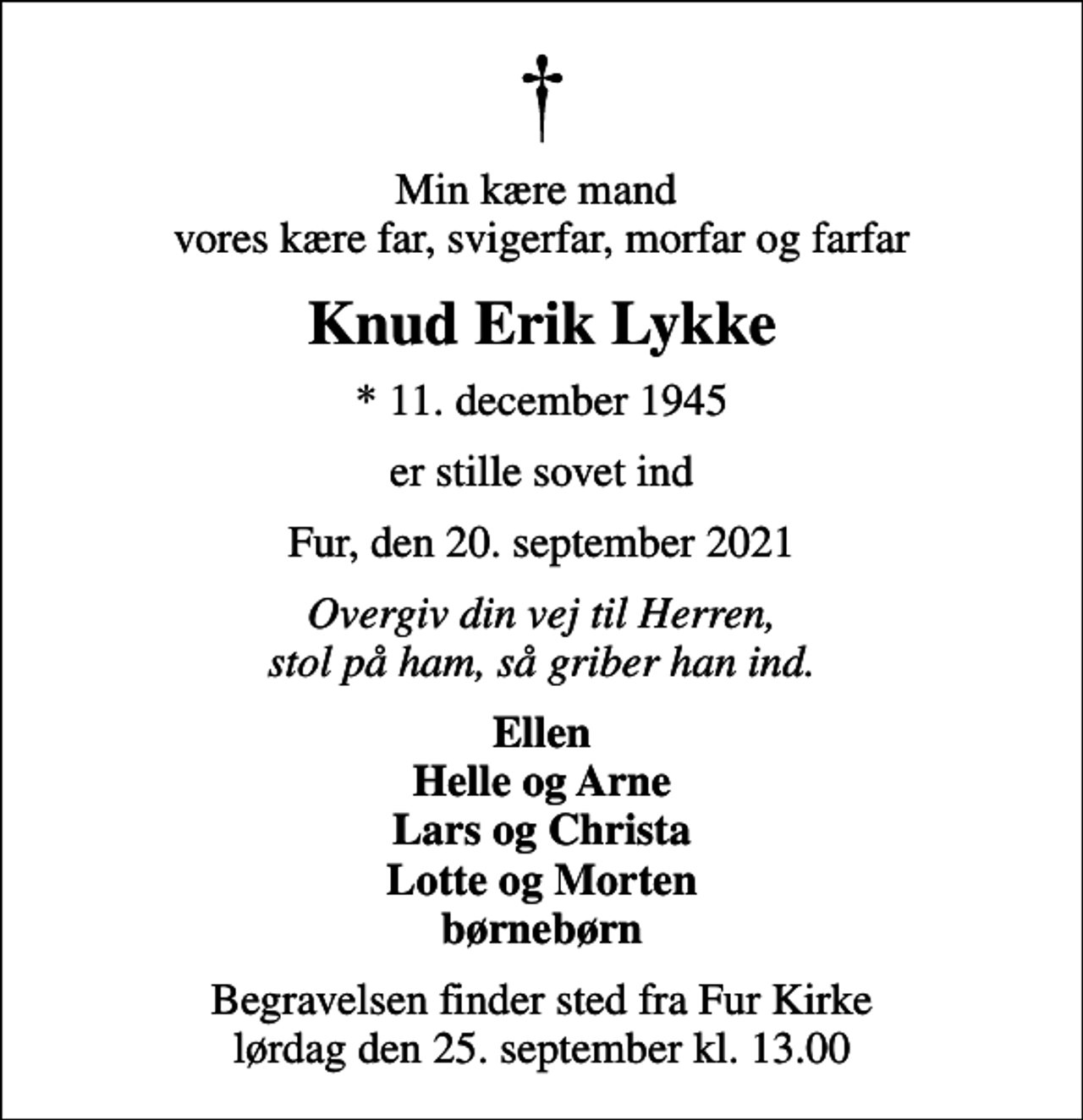 <p>Min kære mand vores kære far, svigerfar, morfar og farfar<br />Knud Erik Lykke<br />* 11. december 1945<br />er stille sovet ind<br />Fur, den 20. september 2021<br />Overgiv din vej til Herren, stol på ham, så griber han ind.<br />Ellen Helle og Arne Lars og Christa Lotte og Morten børnebørn<br />Begravelsen finder sted fra Fur Kirke lørdag den 25. september kl. 13.00</p>