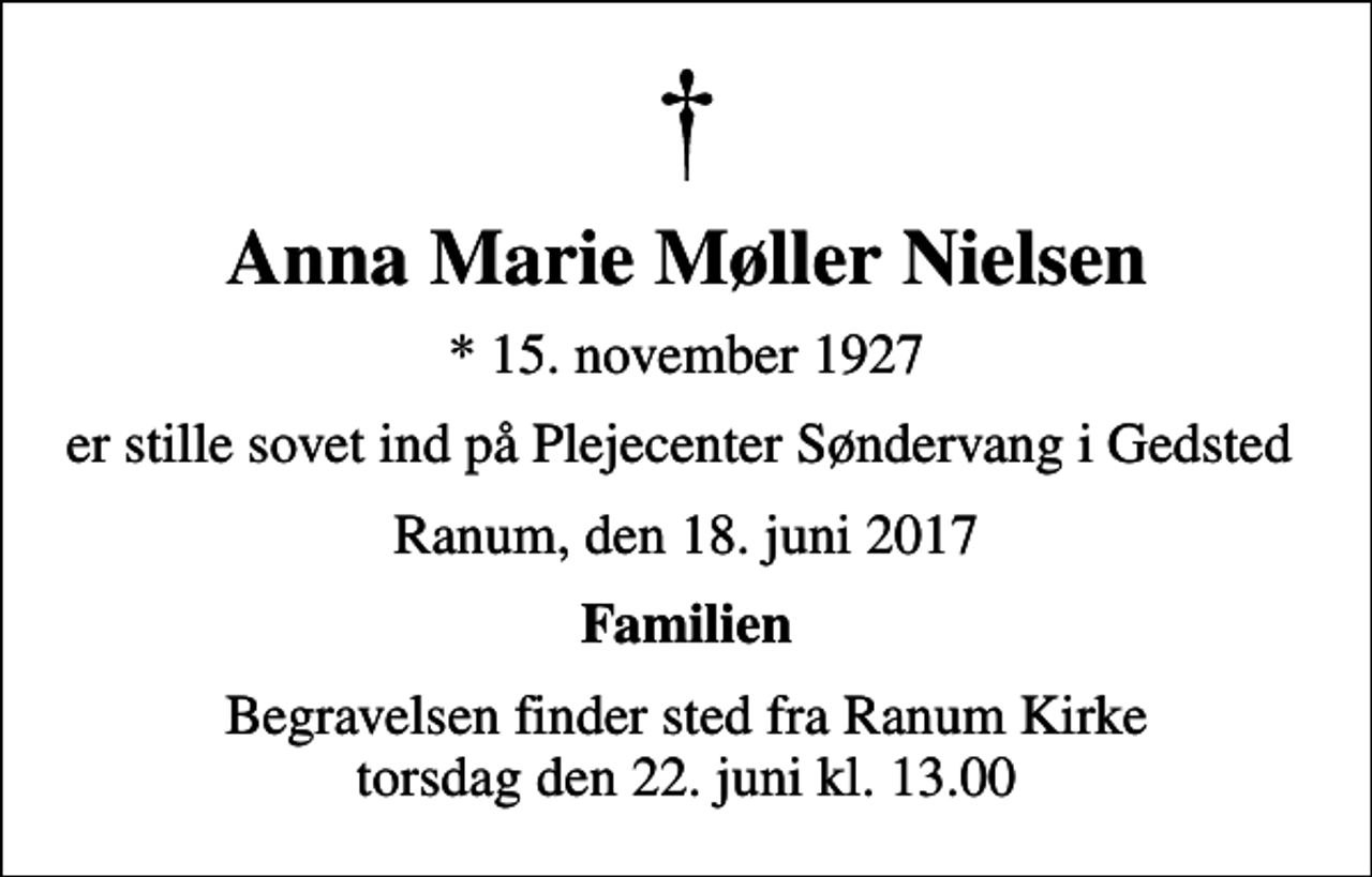 <p>Anna Marie Møller Nielsen<br />* 15. november 1927<br />er stille sovet ind på Plejecenter Søndervang i Gedsted<br />Ranum, den 18. juni 2017<br />Familien<br />Begravelsen finder sted fra Ranum Kirke torsdag den 22. juni kl. 13.00</p>