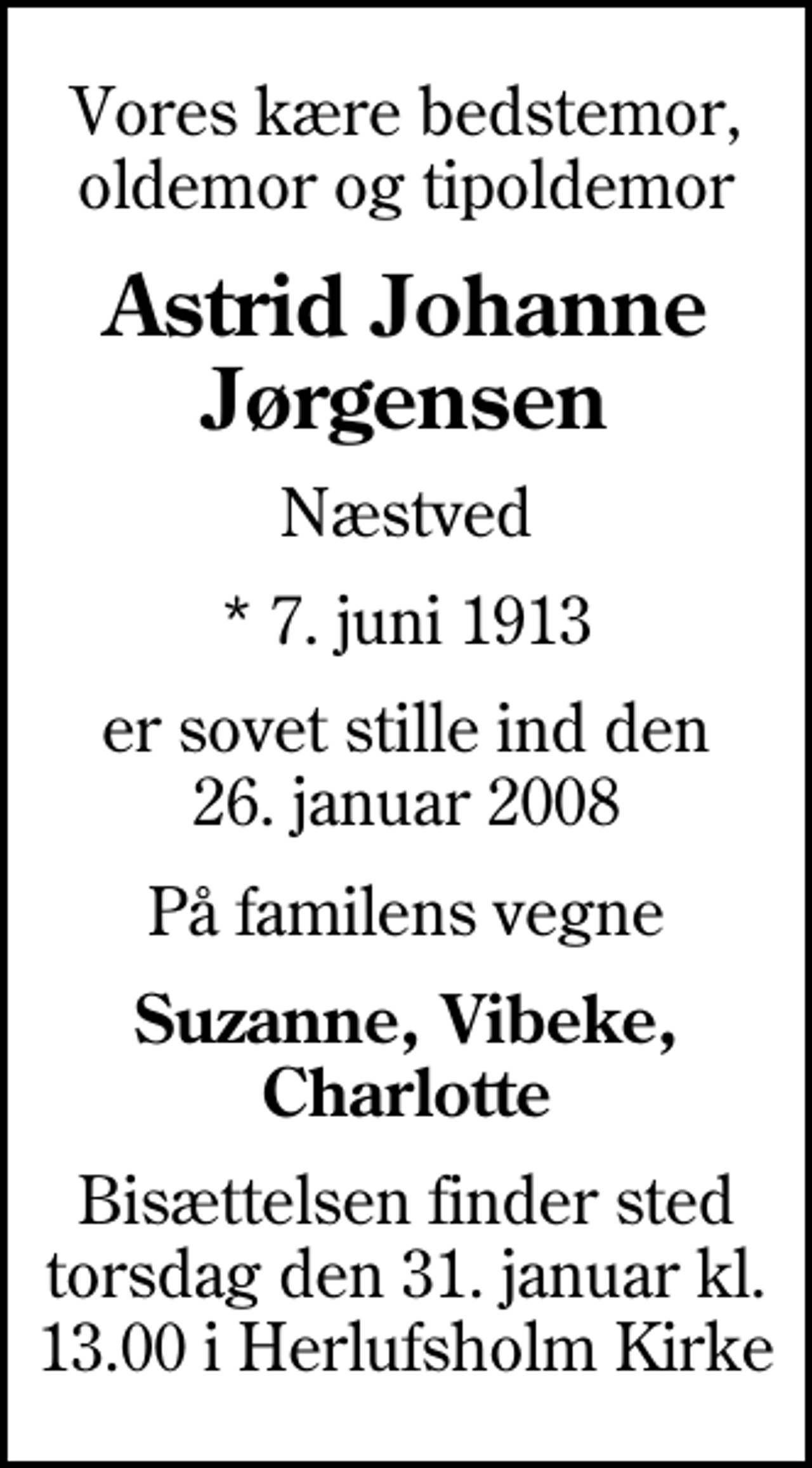 <p>Vores kære bedstemor, oldemor og tipoldemor<br />Astrid Johanne Jørgensen<br />Næstved<br />* 7. juni 1913<br />er sovet stille ind den 26. januar 2008<br />På familens vegne<br />Suzanne, Vibeke, Charlotte<br />Bisættelsen finder sted torsdag den 31. januar kl. 13.00 i Herlufsholm Kirke</p>