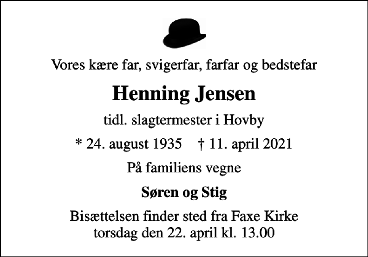 <p>Vores kære far, svigerfar, farfar og bedstefar<br />Henning Jensen<br />tidl. slagtermester i Hovby<br />* 24. august 1935 ✝ 11. april 2021<br />På familiens vegne<br />Søren og Stig<br />Bisættelsen finder sted fra Faxe Kirke torsdag den 22. april kl. 13.00</p>