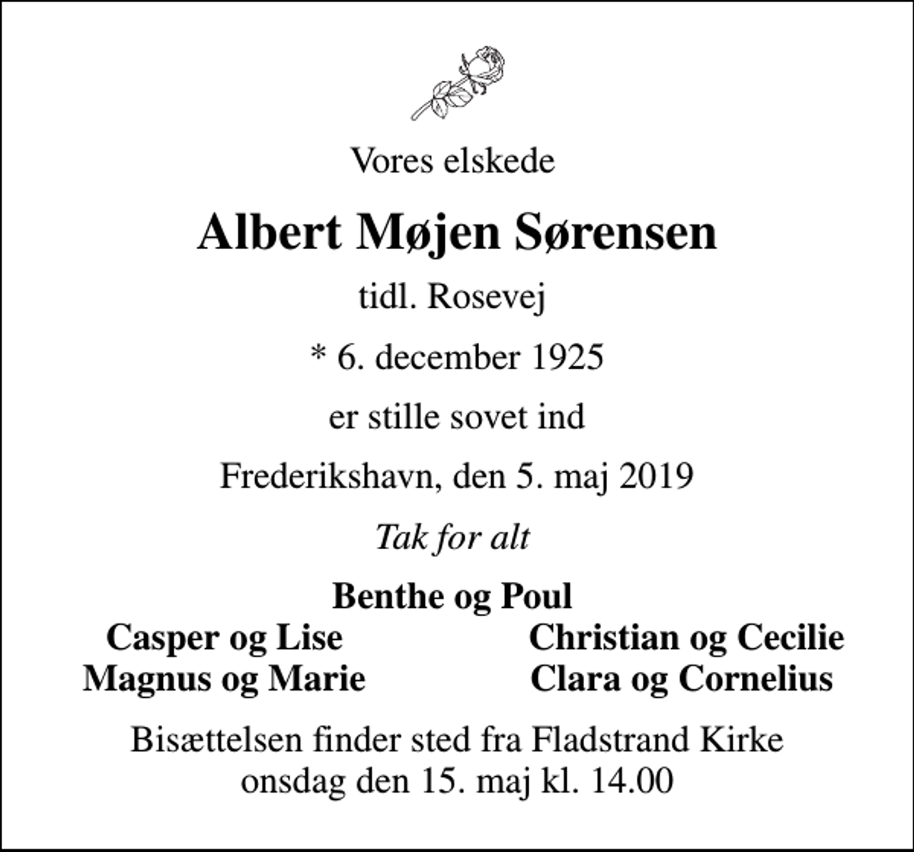 <p>Vores elskede<br />Albert Møjen Sørensen<br />tidl. Rosevej<br />* 6. december 1925<br />er stille sovet ind<br />Frederikshavn, den 5. maj 2019<br />Tak for alt<br />Benthe og Poul<br />Casper og Lise<br />Christian og Cecilie<br />Magnus og Marie<br />Clara og Cornelius<br />Bisættelsen finder sted fra Fladstrand Kirke onsdag den 15. maj kl. 14.00</p>