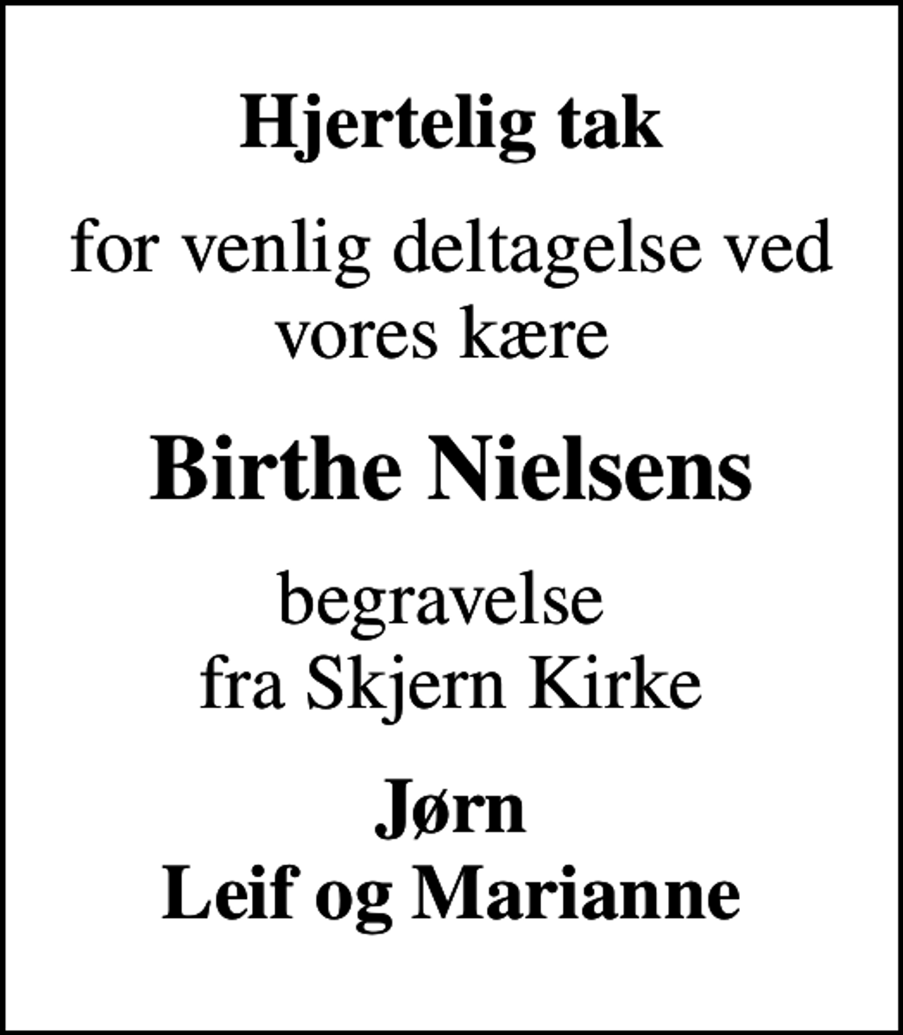 <p>Hjertelig tak<br />for venlig deltagelse ved vores kære<br />Birthe Nielsens<br />begravelse fra Skjern Kirke<br />Jørn Leif og Marianne</p>
