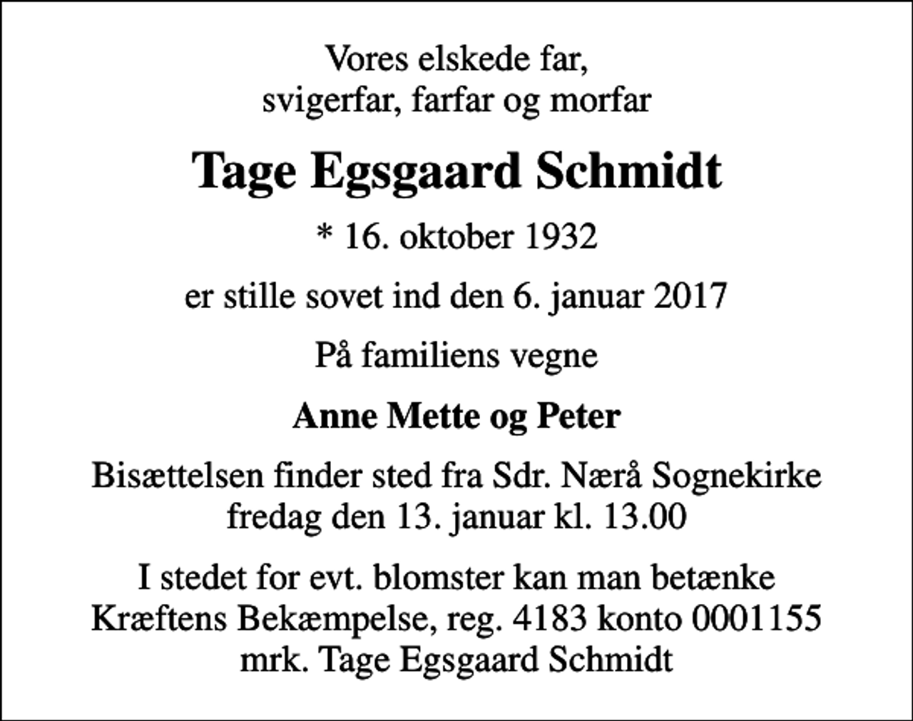 <p>Vores elskede far, svigerfar, farfar og morfar<br />Tage Egsgaard Schmidt<br />* 16. oktober 1932<br />er stille sovet ind den 6. januar 2017<br />På familiens vegne<br />Anne Mette og Peter<br />Bisættelsen finder sted fra Sdr. Nærå Sognekirke fredag den 13. januar kl. 13.00<br />I stedet for evt. blomster kan man betænke<br />Kræftens Bekæmpelse reg.4183konto0001155mrk. Tage Egsgaard<br />Schmidt</p>