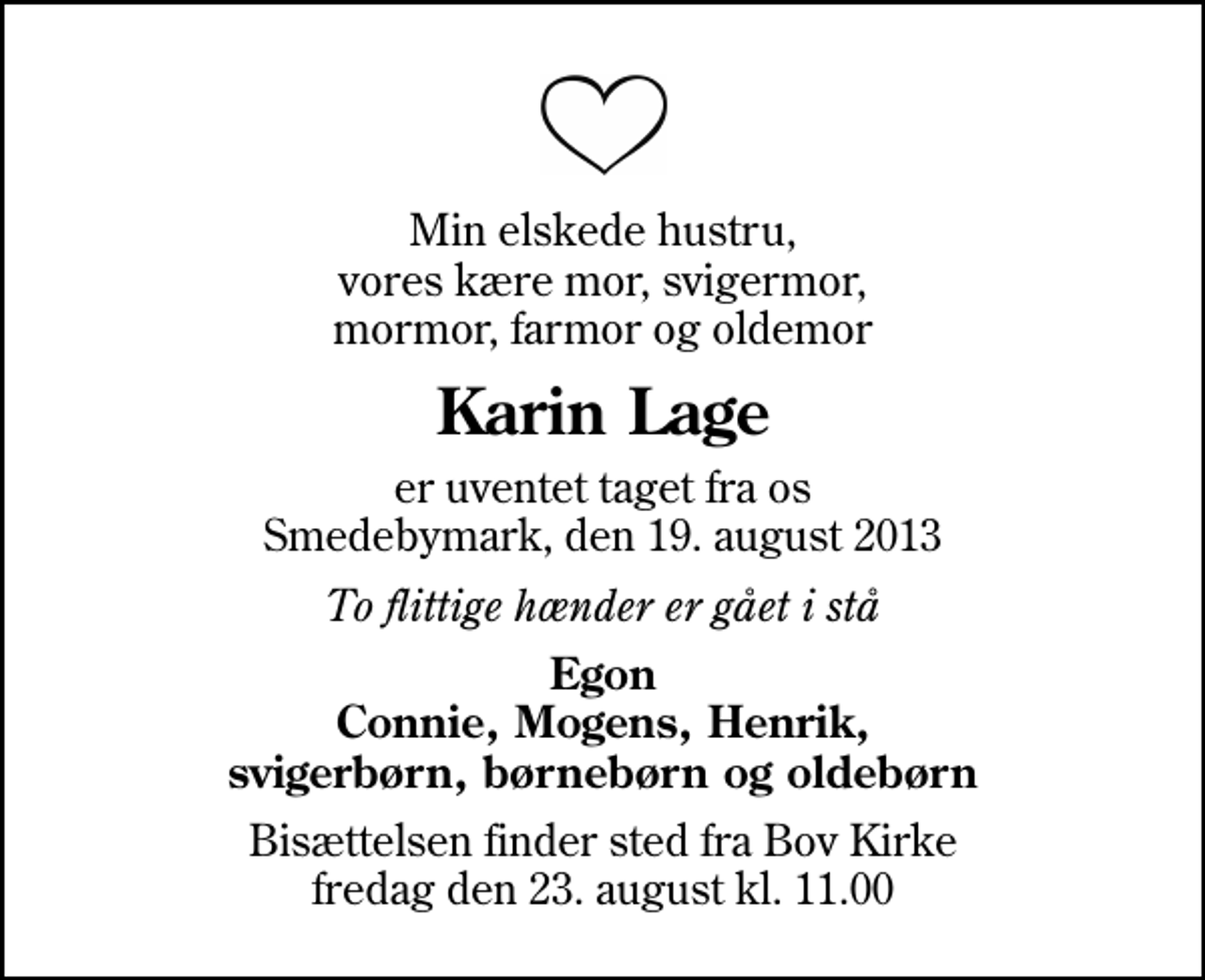 <p>Min elskede hustru, vores kære mor, svigermor, mormor, farmor og oldemor<br />Karin Lage<br />er uventet taget fra os Smedebymark, den 19. august 2013<br />To flittige hænder er gået i stå<br />Egon Connie, Mogens, Henrik, svigerbørn, børnebørn og oldebørn<br />Bisættelsen finder sted fra Bov Kirke fredag den 23. august kl. 11.00</p>