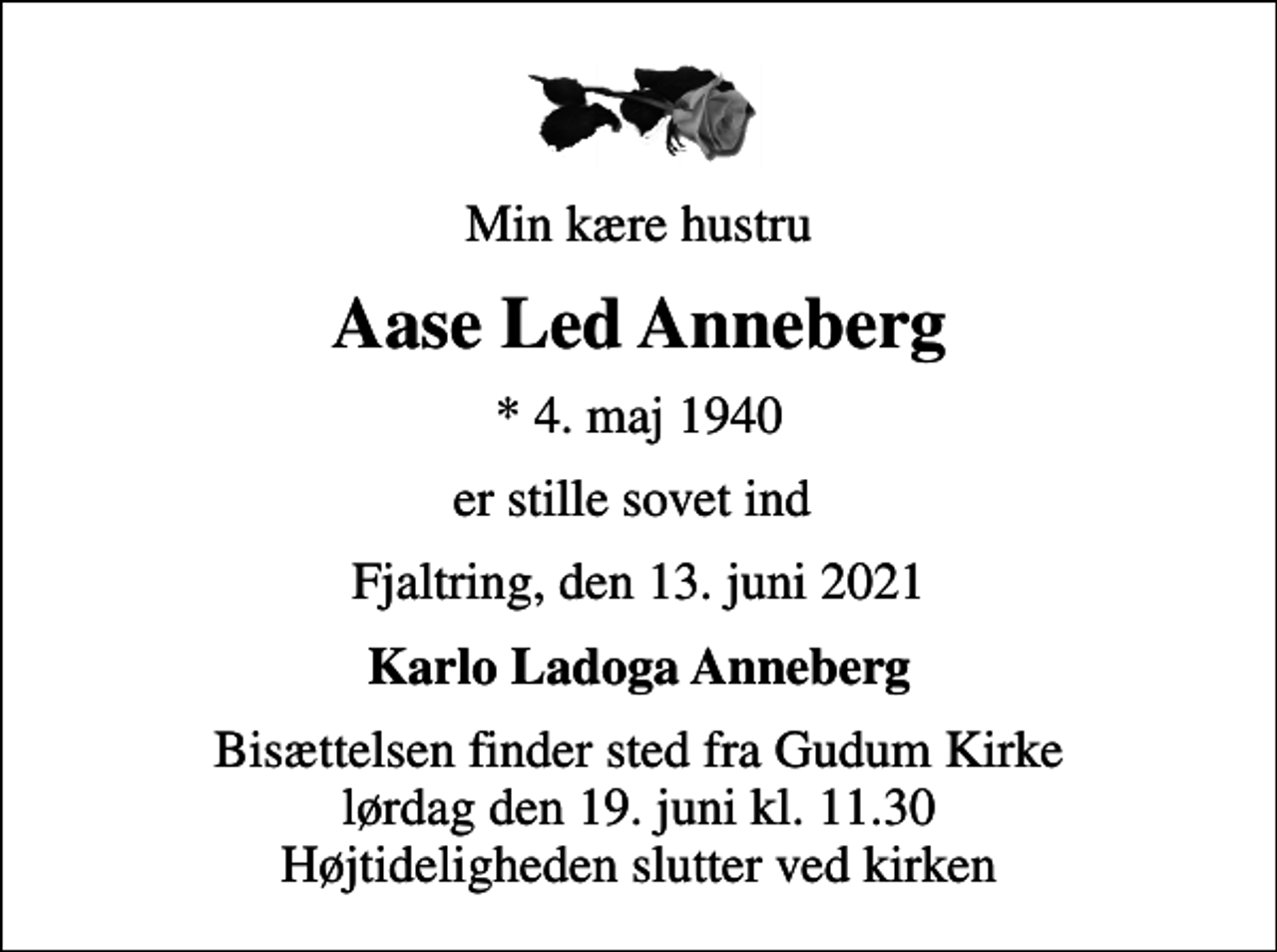 <p>Min kære hustru<br />Aase Led Anneberg<br />* 4. maj 1940<br />er stille sovet ind<br />Fjaltring, den 13. juni 2021<br />Karlo Ladoga Anneberg<br />Bisættelsen finder sted fra Gudum Kirke lørdag den 19. juni kl. 11.30 Højtideligheden slutter ved kirken</p>