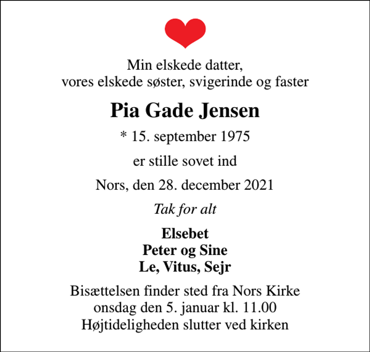 <p>Min elskede datter, vores elskede søster, svigerinde og faster<br />Pia Gade Jensen<br />* 15. september 1975<br />er stille sovet ind<br />Nors, den 28. december 2021<br />Tak for alt<br />Elsebet Peter og Sine Le, Vitus, Sejr<br />Bisættelsen finder sted fra Nors Kirke onsdag den 5. januar kl. 11.00 Højtideligheden slutter ved kirken</p>