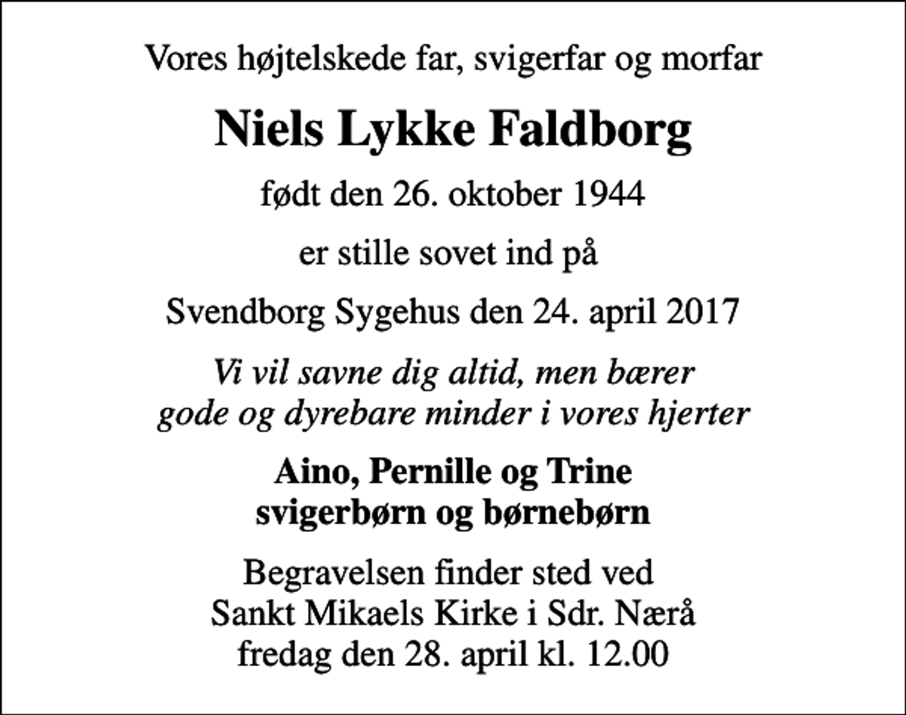 <p>Vores højtelskede far, svigerfar og morfar<br />Niels Lykke Faldborg<br />født den 26. oktober 1944<br />er stille sovet ind på<br />Svendborg Sygehus den 24. april 2017<br />Vi vil savne dig altid, men bærer gode og dyrebare minder i vores hjerter<br />Aino, Pernille og Trine svigerbørn og børnebørn<br />Begravelsen finder sted ved Sankt Mikaels Kirke i Sdr. Nærå fredag den 28. april kl. 12.00</p>