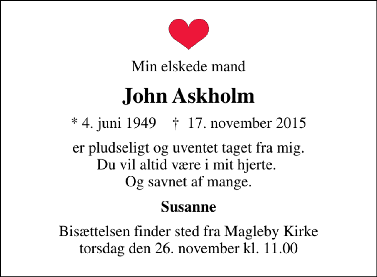 <p>Min elskede mand<br />John Askholm<br />* 4. juni 1949 ✝ 17. november 2015<br />er pludseligt og uventet taget fra mig. Du vil altid være i mit hjerte. Og savnet af mange.<br />Susanne<br />Bisættelsen finder sted fra Magleby Kirke torsdag den 26. november kl. 11.00</p>