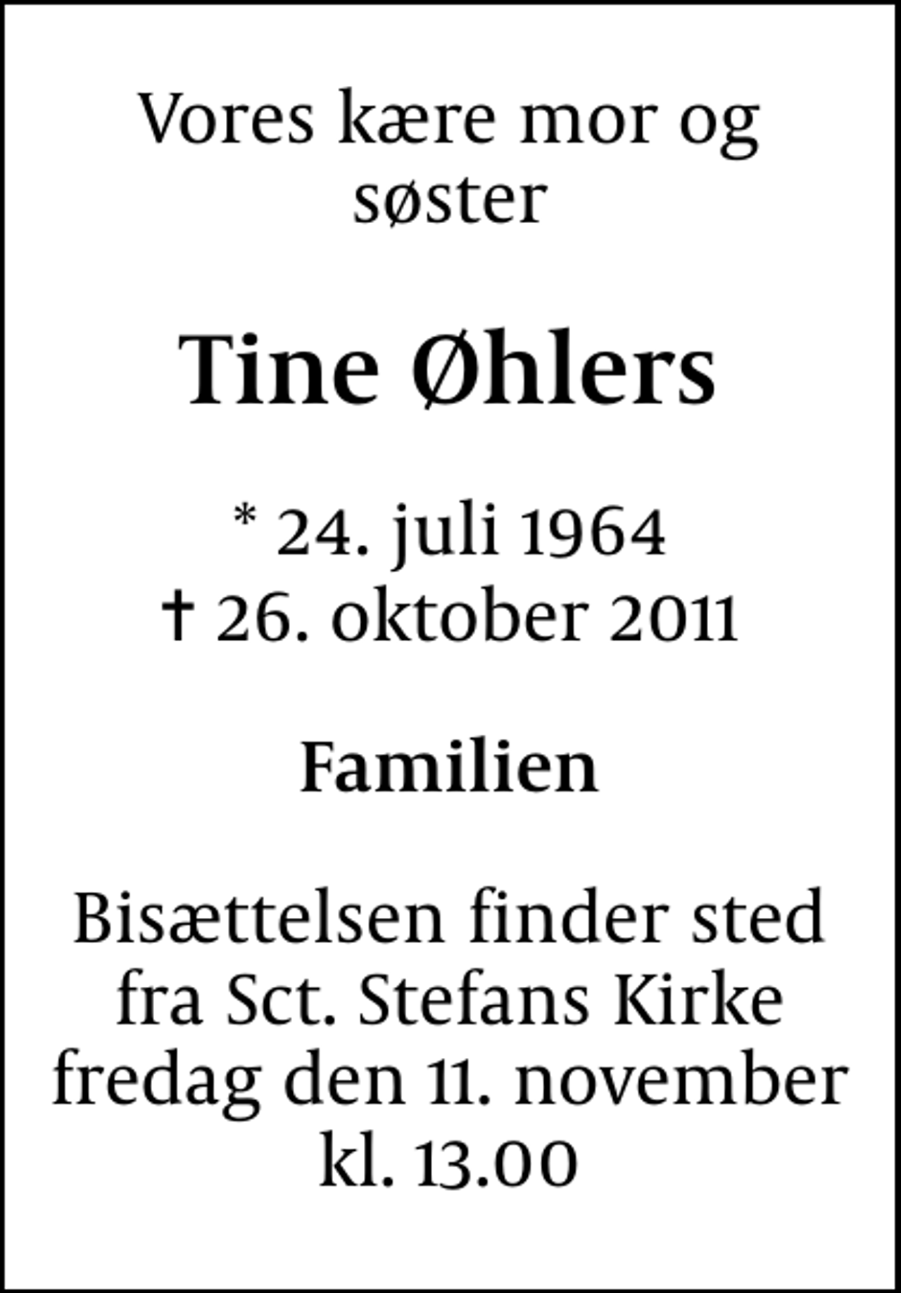 <p>Vores kære mor og søster<br />Tine Øhlers<br />* 24. juli 1964<br />✝ 26. oktober 2011<br />Familien<br />Bisættelsen finder sted fra Sankt Stefans Kirke fredag den 11. november kl. 13.00</p>