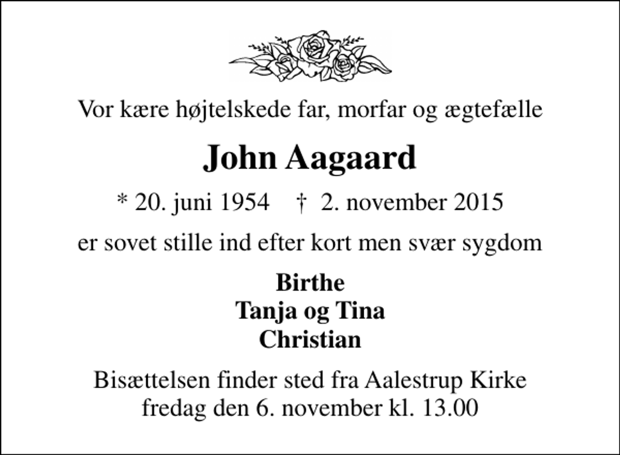 <p>Vor kære højtelskede far, morfar og ægtefælle<br />John Aagaard<br />* 20. juni 1954 ✝ 2. november 2015<br />er sovet stille ind efter kort men svær sygdom<br />Birthe Tanja og Tina Christian<br />Bisættelsen finder sted fra Aalestrup Kirke fredag den 6. november kl. 13.00</p>