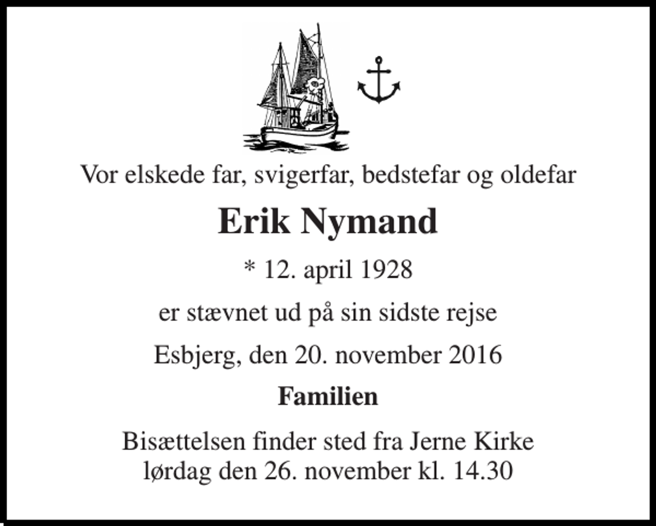 <p>Vor elskede far, svigerfar, bedstefar og oldefar<br />Erik Nymand<br />* 12. april 1928<br />er stævnet ud på sin sidste rejse<br />Esbjerg, den 20. november 2016<br />Familien<br />Bisættelsen finder sted fra Jerne Kirke lørdag den 26. november kl. 14.30</p>